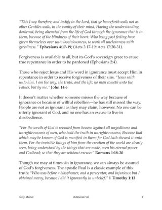 “This I say therefore, and testify in the Lord, that ye henceforth walk not as
other Gentiles walk, in the vanity of their mind, Having the understanding
darkened, being alienated from the life of God through the ignorance that is in
them, because of the blindness of their heart: Who being past feeling have
given themselves over unto lasciviousness, to work all uncleanness with
greediness.” Ephesians 4:17-19; (Acts 3:17-19; Acts 17:30-31).
Forgiveness is available to all, but its God’s sovereign grace to cause
true repentance in order to be pardoned (Ephesians 2:4).
Those who reject Jesus and His word in ignorance must accept Him in
repentance in order to receive forgiveness of their sins. “Jesus saith
unto him, I am the way, the truth, and the life: no man cometh unto the
Father, but by me.” John 14:6
It doesn’t matter whether someone misses the way because of
ignorance or because of willful rebellion—he has still missed the way.
People are not as ignorant as they may claim, however. No one can be
utterly ignorant of God, and no one has an excuse to live in
disobedience.
“For the wrath of God is revealed from heaven against all ungodliness and
unrighteousness of men, who hold the truth in unrighteousness; Because that
which may be known of God is manifest in them; for God hath shewed it unto
them. For the invisible things of him from the creation of the world are clearly
seen, being understood by the things that are made, even his eternal power
and Godhead; so that they are without excuse:” Romans 1:18-20
Though we may at times sin in ignorance, we can always be assured
of God’s forgiveness. The apostle Paul is a classic example of this
truth: “Who was before a blasphemer, and a persecutor, and injurious: but I
obtained mercy, because I did it ignorantly in unbelief.” 1 Timothy 1:13
Tony Mariot Deliberate Sin 2
 