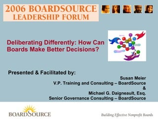 Presented & Facilitated by:   Susan Meier V.P. Training and Consulting – BoardSource & Michael G. Daigneault, Esq. Senior Governance Consulting – BoardSource Deliberating Differently: How Can  Boards Make Better Decisions? 