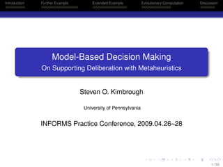 Introduction Further Example Extended Example Evolutionary Computation Discussion
Model-Based Decision Making
On Supporting Deliberation with Metaheuristics
Steven O. Kimbrough
University of Pennsylvania
INFORMS Practice Conference, 2009.04.26–28
1 / 58
 