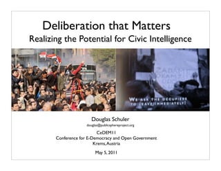 Deliberation that Matters
Realizing the Potential for Civic Intelligence




                        Douglas Schuler
                     douglas@publicsphereproject.org

                          CeDEM11
       Conference for E-Democracy and Open Government
                         Krems, Austria
                          May 5, 2011
 