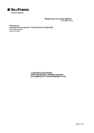 Rapport pour le conseil régional
FEVRIER 2014
Présenté par
le groupe Front de Gauche - Parti de Gauche et Alternatifs
du conseil régional
d'Ile-de-France

LA REGION ILE-DE-FRANCE
HORS PARTENARIAT TRANSATLANTIQUE
DE COMMERCE ET D'INVESTISSEMENT (TTIP)

CR 21-14

 