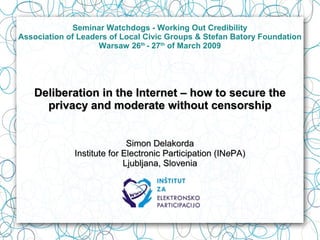 Seminar Watchdogs - Working Out Credibility
Association of Leaders of Local Civic Groups & Stefan Batory Foundation
                    Warsaw 26th - 27th of March 2009




    Deliberation in the Internet – how to secure the
      privacy and moderate without censorship


                             Simon Delakorda
              Institute for Electronic Participation (INePA)
                            Ljubljana, Slovenia
 