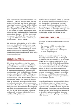 åben, herredømmefri kommunikation næsten umulig at opnå. Det kræver, at man er i stand til at tilsidesætte egne interesser og er fuldt ud rationel i sin
vurdering af argumenter. Dette er sjældent tilfældet.
Eksempelvis kan peges på NIMBY-problematikken.
(Not-in-my-back-yard) NIMBY er det fænomen,
at man tilslutter sig noget på et generelt plan, men
ikke vil acceptere, at konsekvenserne af beslutningen
rammer én selv.(McAvoy 1999:3) Derudover er det
måske en utopisk tanke, at alle borgere kan og vil
deltage samt at dette rent praktisk kan lade sig gøre.
(Farelly 2004:151, Waltzer 1999:68)
Det deliberative demokratiideal må derfor anskues
netop som et ideal og det er derfor, som så mange
andre idealer ikke noget, der kan lade sig realisere
i sin rene form. Det kan imidlertid sagtens fungere
som et normativt mål for et samfund og fungerer
også ganske godt som normativt ideal i denne undersøgelses sammenhæng.

Operationalisering
Efter således at have defineret, hvad der i denne
undersøgelse vil blive betragtet som idealet for ”det
gode demokrati”, er det ydermere nødvendigt at
gøre idealet målbart, således at det kan lade sig gøre
at analysere høringsprocesserne i forhold til dette
demokratiideal. Derfor må det deliberative demokratiideal operationaliseres. Dertil kan Dahls og Habermas’ kriterier med fordel benyttes. Dahl og Habermas opstiller som nævnt i fællesskab fem kriterier for
hvilke forhold, der skal være til stede i et samfund,
for at det deliberative demokrati kan fungere. Fordi
det deliberative demokrati er denne undersøgelses
normative målestok, kan disse krav ligeledes stilles til
høringsprocessen i forbindelse med storskala-projekter. Denne undersøgelse vil følgelig blive en analyse
af, i hvor høj grad høringsprocessen i forbindelse
med storskala-projekter opfylder de fem kriterier
opstillet af Dahl og Habermas.

10

De fem kriterier kan opdeles i kriterier for den struktur, der omgiver den offentlige debat samt kriterier,
der angår selve den offentlige debat som proces. I
det følgende afsnit vil hvert enkelt kriterium blive
gennemgået, relateret til problemfeltet samt operationaliseret, således at det er muligt at undersøge, i hvor
høj grad høringsprocessen i forbindelse med storskalaprojekter opfylder det enkelte kriterium.

Strukturelle kriterier
Habermas’ første kriterium for et deliberativt demokrati er:

Særinteresser må ikke være uforenelige.
På den måde sikres det, at deltagerne er
åbne over for argumenterne, der fremføres
af andre deltagende parter.
Kriteriet er vanskeligt at opfylde, idet de mange
forskellige interessenter, der er på området, givet
ikke alle kan have det samme mål for øje. Eksempelvis kan det være vanskeligt at forestille sig, at Cairn
Energy, som er et af de olieefterforskningsselskaber,
der har koncession i Grønland og Greenpeace, som
er en interesseorganisation, der arbejder for beskyttelse af det arktiske miljø skulle have forenelige
særinteresser. Derimod har mange af de andre interessenter på området, på trods af den megen debat
imellem dem, rent faktisk mange samstemmende
interesser. Eksempelvis en interesse i generel økonomisk vækst for Grønland.
En undersøgelse af dette kriterium medfører derfor,
at det må undersøges, i hvor høj grad interessenterne på området har forenelige særinteresser. Det
afgørende er ikke, at interessenterne er enige, men at
særinteresserne ikke betragtes som gensidigt udelukkende. Dette sker ved igennem en interessentanalyse
at identificere de interessenter, der er på området
og derefter via interview og høringssvar at afdække
deres interesser.

Back to table of contents

 