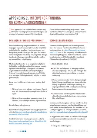 Appendiks 2: Intervenor funding
og kommisærordningen

I

dette appendiks kan findes information omkring
Intervener Funding og kommissær ordningen, der
er en del af høringsprocessen i Newfoundland.

Guide til intervener funding-programmet i Newfoundland: http://www.exec.gov.nl.ca/exec/interfunding/guidelines.intervenorfunding.PDF

Intervener funding programmet

Kommissærordningen

Intervener Funding-programmet sikrer, at interessegrupper og individer, der påvirkes af et projekt får
muligheden for at deltage i høringsprocessen omkring dette projekt. Mere specifikt giver det interessenter muligheden for at søge om penge til at deltage
i en konkret høringsproces. Det er således midler,
der søges til hver enkelt høring.

Kommissærordningen har sin lovmæssige hjemmel i The Canada-Newfoundland Atlantic Accord
Implementation Act, http://laws.justice.gc.ca/eng/
acts/C-7.5/, som er den lovgivning, oliesektoren administreres på baggrund af i Newfoundland. Denne
lov administreres af The Canada-Newfoundland
Offshore Petroleum Board (CNLOPB)

Midlerne kan benyttes til en lang række udgifter i
forbindelse med forberedelse af høringssvar mundtlige såvel som skriftlige. Eksempelvis kan nævnes
udgifter til konsulentbistand, transportudgifter,
frikøb af personale (specielt relevant, hvis NGO’er
ikke har noget fuldtidspersonale), udgifter til mad i
perioden osv.

I § 44 stk. 2 hedder det at:

For at være kvalificeret til intervener funding skal
man:
■■ Påvise, at man er en relevant part i sagen. Dvs. at
man selv eller ens medlemmer påvirkes direkte af
sagen.
■■ Påvise, at de synspunkter, man søger støtte til at
fremføre, ikke varetages af andre organisationer.
For yderligere oplysninger se:
Factsheet omkring intervener funding-programmet i
Alberta: http://www.nrcb.gov.ab.ca/downloads/documentloader.ashx?id=11566
Guide til intervener funding-processen i Alberta:
http://www.nrcb.gov.ab.ca/Content_Files/Files/NRP_
Guides/Intervener_Funding.pdf

102

■■ CNLOPB har beføjelser til at udpege en kommissær, der på vegne af CNLOPB varetager den
offentlige høringsproces omkring en konkret
ansøgning.
■■ Denne kommissær skal i løbet af en periode på
højst 270 dage og på baggrund af den offentlige
høring indgive sine anbefalinger omkring ansøgningen til CNLOPB, som tager den endelige
beslutning omkring ansøgningen.
■■ Kommissærens anbefalinger har ikke karakter
af juridisk bindende beslutninger, men er netop
blot anbefalinger.
Kommissæren har dog ikke helt frie hænder til at varetage høringsprocessen, men handler på baggrund
af en række Terms of Reference, der udstikkes af CNLOPB på baggrund af Development Plan Guidelines.
http://www.cnlopb.nl.ca/pdfs/guidelines/devplan.pdf
På baggrund af disse Terms of Reference udfærdiger
kommissæren en række operationelle procedurer,
som fastlægger:
■■ Tid og sted for høringerne

Back to table of contents

 