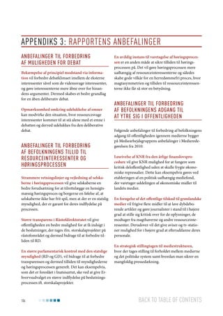 Appendiks 3: Rapportens anbefalinger
Anbefalinger til forbedring
af muligheden for debat
Bekæmpelse af principiel modstand via information vil forbedre debatklimaet imellem de eksterne
interessenter såvel som de videnssvage interessenter,
og gøre interessenterne mere åbne over for hinandens argumenter. Dermed skabes et bedre grundlag
for en åben deliberativ debat.
Opmærksomhed omkring udelukkelse af emner
kan modvirke den situation, hvor ressourcesvage
interessenter kommer til at stå alene med et emne i
debatten og derved udelukkes fra den deliberative
debat.

Anbefalinger til forbedring
af befolkningens tillid til
resourceinteressenter og
høringsprocessen
Strammere retningslinjer og vejledning af selskaberne i høringsprocessen vil give selskaberne en
bedre forudsætning for at tilrettelægge en hensigtsmæssig høringsproces og borgerne en følelse af, at
selskaberne ikke har frit spil, men at der er en statslig
myndighed, der er garant for deres indflydelse på
processen.
Større transparens i Råstofdirektoratet vil give
offentligheden en bedre mulighed for at få indsigt i
de beslutninger, der tages ifm. storskalaprojekter på
råstofområdet og dermed bidrage til at forbedre tilliden til RD.
En større parlamentarisk kontrol med den statslige
myndighed (RD og GD), vil bidrage til at forbedre
transparensen og dermed tilliden til myndighederne
og høringsprocessen generelt. Det kan eksempelvis,
som det er foreslået i Inatsisartut, ske ved at give Erhvervsudvalget en større indflydelse på beslutningsprocessen ift. storskalaprojekter.

104

En uvildig instans til varetagelse af høringsprocessen er en anden måde at sikre tilliden til høringsprocessen på. Det vil gøre høringsprocessen mere
uafhængig af ressourceinteressenterne og således
skabe gode vilkår for en herredømmefri proces, hvor
magtasymmetrien og tilliden til ressourceinteressenterne ikke får så stor en betydning.

Anbefalinger til forbedring
af befolkningens adgang til
at ytre sig i offentligheden
Følgende anbefalinger til forbedring af befolkningens
adgang til offentligheden igennem medierne bygger
på Mediearbejdsgruppens anbefalinger i Medieredegørelsen fra 2010:
Løsrivelse af KNR fra den årlige finanslovsprocedure vil give KNR mulighed for at fungere som
kritisk deloffentlighed uden at skulle frygte økonomiske repressalier. Dette kan eksempelvis gøres ved
etableringen af en politisk uafhængig mediefond,
der varetager uddelingen af økonomiske midler til
landets medier.
En forøgelse af det offentlige tilskud til grønlandske
medier vil frigive flere midler til at lave dybdeborende artikler og gøre journalister i stand til i højere
grad at stille sig kritisk over for de oplysninger, de
modtager fra magthaverne og andre ressourceinteressenter. Derudover vil det give aviser og tv-stationer mulighed for i højere grad at efteruddanne deres
personale.
En strategisk stillingtagen til mediestrukturen,
hvor der tages stilling til forholdet mellem medierne
og det politiske system samt hvordan man sikrer en
mangfoldig pressedækning.

Back to table of contents

 