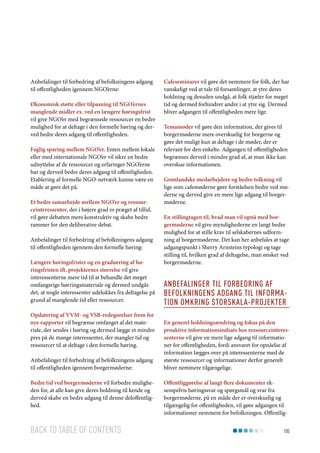 Anbefalinger til forbedring af befolkningens adgang
til offentligheden igennem NGO’erne:
Økonomisk støtte eller tilpasning til NGO’ernes
manglende midler ex. ved en længere høringsfrist
vil give NGO’er med begrænsede ressourcer en bedre
mulighed for at deltage i den formelle høring og derved bedre deres adgang til offentligheden.
Faglig sparing mellem NGO’er. Enten mellem lokale
eller med internationale NGO’er vil sikre en bedre
udnyttelse af de ressourcer og erfaringer NGO’erne
har og derved bedre deres adgang til offentligheden.
Etablering af formelle NGO-netværk kunne være en
måde at gøre det på.
Et bedre samarbejde mellem NGO’er og ressourceinteressenter, der i højere grad er præget af tillid,
vil gøre debatten mere konstruktiv og skabe bedre
rammer for den deliberative debat.
Anbefalinger til forbedring af befolkningens adgang
til offentligheden igennem den formelle høring:
Længere høringsfrister og en graduering af høringsfristen ift. projekternes størrelse vil give
interessenterne mere tid til at behandle det meget
omfangsrige hørringsmateriale og dermed undgås
det, at nogle interessenter udelukkes fra deltagelse på
grund af manglende tid eller ressourcer.
Opdatering af VVM- og VSB-redegørelser frem for
nye rapporter vil begrænse omfanget af det materiale, der sendes i høring og dermed lægge et mindre
pres på de mange interessenter, der mangler tid og
ressourcer til at deltage i den formelle høring.
Anbefalinger til forbedring af befolkningens adgang
til offentligheden igennem borgermøderne:
Bedre tid ved borgermøderne vil forbedre muligheden for, at alle kan give deres holdning til kende og
derved skabe en bedre adgang til denne deloffentlighed.

Back to table of contents

Cafeseminarer vil gøre det nemmere for folk, der har
vanskeligt ved at tale til forsamlinger, at ytre deres
holdning og desuden undgå, at folk stjæler for meget
tid og dermed forhindrer andre i at ytre sig. Dermed
bliver adgangen til offentligheden mere lige.
Temamøder vil gøre den information, der gives til
borgermøderne mere overskuelig for borgerne og
gøre det muligt kun at deltage i de møder, der er
relevant for den enkelte. Adgangen til offentligheden
begrænses derved i mindre grad af, at man ikke kan
overskue informationen.
Grønlandske medarbejdere og bedre tolkning vil
lige som cafemøderne gøre forståelsen bedre ved møderne og derved give en mere lige adgang til borgermøderne.
En stillingtagen til, hvad man vil opnå med borgermøderne vil give myndighederne en langt bedre
mulighed for at stille krav til selskabernes udformning af borgermøderne. Det kan her anbefales at tage
udgangspunkt i Sherry Arnsteins typologi og tage
stilling til, hvilken grad af deltagelse, man ønsker ved
borgermøderne.

Anbefalinger til forbedring af
befolkningens adgang til information omkring storskala-projekter
En generel holdningsændring og fokus på den
proaktive informationsindsats hos ressourceinteressenterne vil give en mere lige adgang til informationer for offentligheden, fordi ansvaret for opnåelse af
information lægges over på interessenterne med de
største ressourcer og informationer derfor generelt
bliver nemmere tilgængelige.
Offentliggørelse af langt flere dokumenter eksempelvis høringssvar og spørgsmål og svar fra
borgermøderne, på en måde der er overskuelig og
tilgængelig for offentligheden, vil gøre adgangen til
informationer nemmere for befolkningen. Offentlig105

 