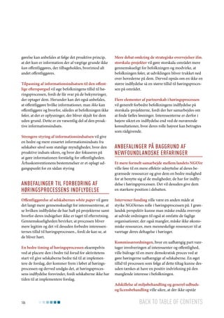 gørelse kan anbefales at følge det proaktive princip,
at det kun er information der af vægtige grunde ikke
kan offentliggøres, der tilbageholdes, hvorimod alt
andet offentliggøres.
Tilpasning af informationsindsatsen til den offentlige efterspørgsel vil øge befolkningens tillid til høringsprocessen, fordi de får svar på de bekymringer,
der optager dem. Herunder kan det også anbefales,
at offentliggøre hvilke informationer, man ikke kan
offentliggøre og hvorfor, således at befolkningen ikke
føler, at der er oplysninger, der bliver skjult for dem
uden grund. Dette er en væsentlig del af den proaktive informationsindsats.
Strengere styring af informationsindsatsen vil give
en bedre og mere ensartet informationsindsats fra
selskaber såvel som statslige myndigheder, hvor den
proaktive indsats sikres, og hvor der fokuseres på
at gøre informationen forståelig for offentligheden.
Århuskonventionens bestemmelser er et oplagt udgangspunkt for en sådan styring

Anbefalinger til forbedring af
høringsprocessens indflydelse
Offentliggørelse af selskabernes white paper vil gøre
det langt mere gennemskueligt for interessenterne, at
se hvilken indflydelse de har haft på projekterne samt
hvorfor deres indsigelser ikke er taget til efterretning.
Gennemskueligheden bevirker, at processen bliver
mere legitim og det vil desuden forbedre interessenternes tillid til høringsprocessen., fordi de kan se, at
de bliver hørt.
En bedre timing af høringsprocessen eksempelvis
ved at placere den i bedre tid forud for aktivitetens
start vil give selskaberne bedre tid til at implementere de forslag, der kommer frem i løbet af høringsprocessen og derved undgås det, at høringsprocessens indflydelse forsvinder, fordi selskaberne ikke har
tiden til at implementere forslag.

106

Mere debat omkring de strategiske overvejelser ifm.
storskala-projekter vil gøre storskala-området mere
gennemskueligt for befolkningen og modvirke, at
befolkningen føler, at udviklingen bliver trukket ned
over hovederne på dem. Derved opnås om en ikke en
større indflydelse så en større tillid til høringsprocessen på området.
Flere elementer af partnerskab i høringsprocessen
vil generelt forbedre befolkningens indflydelse på
storskala-projekterne, fordi der her samarbejdes om
at finde fælles løsninger. Interessenterne er derfor i
højere sikret en indflydelse end ved de nuværende
konsultationer, hvor deres rolle højrest kan betragtes
som rådgivende.

Anbefalinger på baggrund af
newfoundlandske erfaringer
Et mere formelt samarbejde mellem landets NGO’er
ville føre til en mere effektiv udnyttelse af deres begrænsede ressourcer og give dem en bedre mulighed
for at benytte sig af de muligheder, de har for indflydelse i høringsprocessen. Det vil desuden give dem
en stærkere position i debatten.
Intervener funding ville være en anden måde at
styrke NGO’ernes rolle i høringsprocessen på. I grønlandsk perspektiv kunne man måske endda overveje
at udvide ordningen til også at omfatte de faglige
organisationer, der også mangler, måske ikke økonomiske ressourcer, men menneskelige ressourcer til at
varetage deres deltagelse i høringer.
Kommissærordningen, hvor en uafhængig part varetager involveringen af interessenter og offentlighed,
ville bidrage til en mere demokratisk proces ved at
gøre høringerne uafhængige af selskaberne. En øget
tillid til processen som følge af dette tiltag kunne desuden tænkes at have en positiv indvirkning på den
manglende interesse i befolkningen.
Adskillelse af miljøbehandling og generel udbudsog licensbehandling ville sikre, at der ikke opstår

Back to table of contents

 