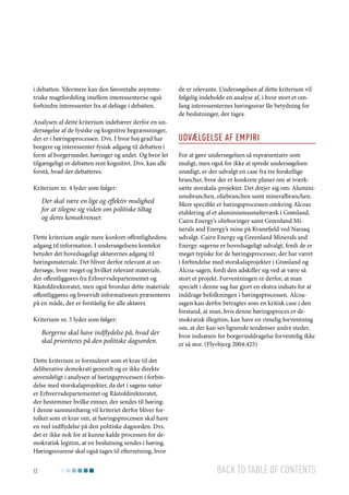 i debatten. Ydermere kan den føromtalte asymmetriske magtfordeling imellem interessenterne også
forhindre interessenter fra at deltage i debatten.
Analysen af dette kriterium indebærer derfor en undersøgelse af de fysiske og kognitive begrænsninger,
der er i høringsprocessen. Dvs. I hvor høj grad har
borgere og interessenter fysisk adgang til debatten i
form af borgermøder, høringer og andet. Og hvor let
tilgængeligt er debatten rent kognitivt. Dvs. kan alle
forstå, hvad der debatteres.
Kriterium nr. 4 lyder som følger:

Der skal være en lige og effektiv mulighed
for at tilegne sig viden om politiske tiltag
og deres konsekvenser.
Dette kriterium angår mere konkret offentlighedens
adgang til information. I undersøgelsens kontekst
betyder det hovedsageligt aktørernes adgang til
høringsmateriale. Det bliver derfor relevant at undersøge, hvor meget og hvilket relevant materiale,
der offentliggøres fra Erhvervsdepartementet og
Råstofdirektoratet, men også hvordan dette materiale
offentliggøres og hvorvidt informationen præsenteres
på en måde, der er forståelig for alle aktører.
Kriterium nr. 5 lyder som følger:

Borgerne skal have indflydelse på, hvad der
skal prioriteres på den politiske dagsorden.

de er relevante. Undersøgelsen af dette kriterium vil
følgelig indeholde en analyse af, i hvor stort et omfang interessenternes høringssvar får betydning for
de beslutninger, der tages.

Udvælgelse af empiri
For at gøre undersøgelsen så repræsentativ som
muligt, men også for ikke at sprede undersøgelsen
unødigt, er der udvalgt en case fra tre forskellige
brancher, hvor der er konkrete planer om at iværksætte storskala-projekter. Det drejer sig om: Aluminiumsbranchen, oliebranchen samt mineralbranchen.
Mere specifikt er høringsprocessen omkring Alcoas
etablering af et aluminiumssmelteværk i Grønland,
Cairn Energy’s olieboringer samt Greenland Minerals and Energy’s mine på Kvanefjeld ved Narsaq
udvalgt. Cairn Energy og Greenland Minerals and
Energy-sagerne er hovedsageligt udvalgt, fordi de er
meget typiske for de høringsprocesser, der har været
i forbindelse med storskalaprojekter i Grønland og
Alcoa-sagen, fordi den adskiller sig ved at være så
stort et projekt. Forventningen er derfor, at man
specielt i denne sag har gjort en ekstra indsats for at
inddrage befolkningen i høringsprocessen. Alcoasagen kan derfor betragtes som en kritisk case i den
forstand, at man, hvis denne høringsproces er demokratisk illegitim, kan have en rimelig forventning
om, at der kan ses lignende tendenser andre steder,
hvor indsatsen for borgerinddragelse forventelig ikke
er så stor. (Flyvbjerg 2004:425)

Dette kriterium er formuleret som et krav til det
deliberative demokrati generelt og er ikke direkte
anvendeligt i analysen af høringsprocessen i forbindelse med storskalaprojekter, da det i sagens natur
er Erhvervsdepartementet og Råstofdirektoratet,
der bestemmer hvilke emner, der sendes til høring.
I denne sammenhæng vil kriteriet derfor bliver fortolket som et krav om, at høringsprocessen skal have
en reel indflydelse på den politiske dagsorden. Dvs.
det er ikke nok for at kunne kalde processen for demokratisk legitim, at en beslutning sendes i høring.
Høringssvarene skal også tages til efterretning, hvor
12

Back to table of contents

 