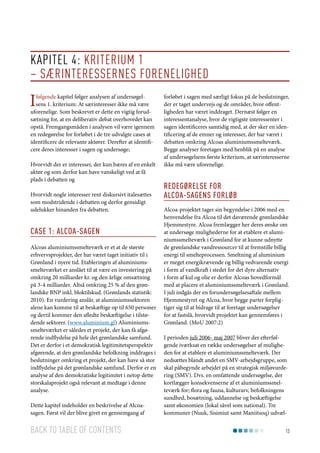 Kapitel 4: Kriterium 1
– Særinteressernes forenelighed

I

følgende kapitel følger analysen af undersøgelsens 1. kriterium: At særinteresser ikke må være
uforenelige. Som beskrevet er dette en vigtig forudsætning for, at en deliberativ debat overhovedet kan
opstå. Fremgangsmåden i analysen vil være igennem
en redegørelse for forløbet i de tre udvalgte cases at
identificere de relevante aktører. Derefter at identificere deres interesser i sagen og undersøge;
Hvorvidt der er interesser, der kun bæres af en enkelt
aktør og som derfor kan have vanskeligt ved at få
plads i debatten og
Hvorvidt nogle interesser rent diskursivt italesættes
som modstridende i debatten og derfor gensidigt
udelukker hinanden fra debatten.

Case 1: Alcoa-sagen
Alcoas aluminiumssmelteværk er et at de største
erhvervsprojekter, der har været taget initiativ til i
Grønland i nyere tid. Etableringen af aluminiumssmelteværket er anslået til at være en investering på
omkring 20 milliarder kr. og den årlige omsætning
på 3-4 milliarder. Altså omkring 25 % af den grønlandske BNP inkl. bloktilskud. (Grønlands statistik:
2010). En vurdering anslår, at aluminiumssektoren
alene kan komme til at beskæftige op til 650 personer
og dertil kommer den afledte beskæftigelse i tilstødende sektorer. (www.aluminium.gl) Aluminiumssmelteværket er således et projekt, der kan få afgørende indflydelse på hele det grønlandske samfund.
Det er derfor i et demokratisk legitimitetsperspektiv
afgørende, at den grønlandske befolkning inddrages i
beslutninger omkring et projekt, der kan have så stor
indflydelse på det grønlandske samfund. Derfor er en
analyse af den demokratiske legitimitet i netop dette
storskalaprojekt også relevant at medtage i denne
analyse.
Dette kapitel indeholder en beskrivelse af Alcoasagen. Først vil der blive givet en gennemgang af

Back to table of contents

forløbet i sagen med særligt fokus på de beslutninger,
der er taget undervejs og de områder, hvor offentligheden har været inddraget. Dernæst følger en
interessentanalyse, hvor de vigtigste interessenter i
sagen identificeres samtidig med, at der sker en identificering af de emner og interesser, der har været i
debatten omkring Alcoas aluminiumssmelteværk.
Begge analyser foretages med henblik på en analyse
af undersøgelsens første kriterium, at særinteresserne
ikke må være uforenelige.

Redegørelse for
Alcoa-sagens forløb
Alcoa-projektet tager sin begyndelse i 2006 med en
henvendelse fra Alcoa til det daværende grønlandske
Hjemmestyre. Alcoa fremlægger her deres ønske om
at undersøge mulighederne for at etablere et aluminiumssmelteværk i Grønland for at kunne udnytte
de grønlandske vandressourcer til at fremstille billig
energi til smelteprocessen. Smeltning af aluminium
er meget energikrævende og billig vedvarende energi
i form af vandkraft i stedet for det dyre alternativ
i form af kul og olie er derfor Alcoas hovedformål
med at placere et aluminiumssmelteværk i Grønland.
I juli indgås der en forundersøgelsesaftale mellem
Hjemmestyret og Alcoa, hvor begge parter forpligtiger sig til at bidrage til at foretage undersøgelser
for at fastslå, hvorvidt projektet kan gennemføres i
Grønland. (MoU 2007:2)
I perioden juli 2006- maj 2007 bliver der efterfølgende iværksat en række undersøgelser af muligheden for at etablere et aluminiumssmelteværk. Der
nedsættes blandt andet en SMV-arbejdsgruppe, som
skal påbegynde arbejdet på en strategisk miljøvurdering (SMV). Dvs. en omfattende undersøgelse, der
kortlægger konsekvenserne af et aluminiumssmelteværk for; flora og fauna, kulturarv, befolkningens
sundhed, bosætning, uddannelse og beskæftigelse
samt økonomien (lokal såvel som national). Tre
kommuner (Nuuk, Sisimiut samt Maniitsoq) udvæl13

 