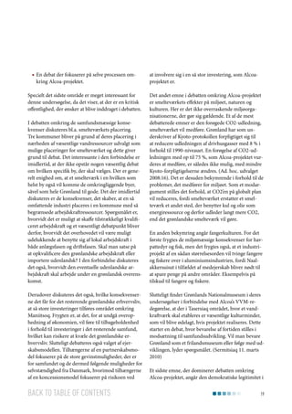 ■■ En debat der fokuserer på selve processen omkring Alcoa-projektet.
Specielt det sidste område er meget interessant for
denne undersøgelse, da det viser, at der er en kritisk
offentlighed, der ønsker at blive inddraget i debatten.
I debatten omkring de samfundsmæssige konsekvenser diskuteres bl.a. smelteværkets placering.
Tre kommuner bliver på grund af deres placering i
nærheden af væsentlige vandressourcer udvalgt som
mulige placeringer for smelteværket og dette giver
grund til debat. Det interessante i den forbindelse er
imidlertid, at der ikke opstår nogen væsentlig debat
om hvilken specifik by, der skal vælges. Der er generelt enighed om, at et smelteværk i en hvilken som
helst by også vil komme de omkringliggende byer,
såvel som hele Grønland til gode. Det der imidlertid
diskuteres er de konsekvenser, det skaber, at en så
omfattende industri placeres i en kommune med så
begrænsede arbejdskraftressourcer. Spørgsmålet er,
hvorvidt det er muligt at skaffe tilstrækkeligt kvalificeret arbejdskraft og et væsentligt debatpunkt bliver
derfor, hvorvidt det overhovedet vil være muligt
udelukkende at benytte sig af lokal arbejdskraft i
både anlægsfasen og driftsfasen. Skal man satse på
at opkvalificere den grønlandske arbejdskraft eller
importere udenlandsk? I den forbindelse diskuteres
det også, hvorvidt den eventuelle udenlandske arbejdskraft skal arbejde under en grønlandsk overenskomst.
Derudover diskuteres det også, hvilke konsekvenserne det får for det resterende grønlandske erhvervsliv,
at så store investeringer tilføres området omkring
Maniitsoq. Frygten er, at det, for at undgå overophedning af økonomien, vil føre til tilbageholdenhed
i forhold til investeringer i det resterende samfund,
hvilket kan risikere at kvæle det grønlandske erhvervsliv. Slutteligt debatteres også valget af ejerskabsmodellen. Tilhængerne af en partnerskabsmodel fokuserer på de store gevinstmuligheder, der er
for samfundet og de dermed følgende muligheder for
selvstændighed fra Danmark, hvorimod tilhængerne
af en koncessionsmodel fokuserer på risikoen ved

Back to table of contents

at involvere sig i en så stor investering, som Alcoaprojektet er.
Det andet emne i debatten omkring Alcoa-projektet
er smelteværkets effekter på miljøet, naturen og
kulturen. Her er det ikke overraskende miljøorganisationerne, der gør sig gældende. Et af de mest
debatterede emner er den forøgede CO2-udledning,
smelteværket vil medføre. Grønland har som underskriver af Kyoto-protokollen forpligtiget sig til
at reducere udledningen af drivhusgasser med 8 % i
forhold til 1990-niveauet. En forøgelse af CO2-udledningen med op til 75 %, som Alcoa-projektet vurderes at medføre, er således ikke mulig, med mindre
Kyoto-forpligtigelserne ændres. (Ad. hoc. udvalget
2008:16). Det er desuden bekymrende i forhold til de
problemer, det medfører for miljøet. Som et modargument stilles det forhold, at CO2’en på globalt plan
vil reduceres, fordi smelteværket erstatter et smelteværk et andet sted, der benytter kul og olie som
energiressource og derfor udleder langt mere CO2,
end det grønlandske smelteværk vil gøre.
En anden bekymring angår fangerkulturen. For det
første frygtes de miljømæssige konsekvenser for havpattedyr og fisk, men det frygtes også, at et industriprojekt af en sådan størrelsesorden vil tvinge fangere
og fiskere over i aluminiumsindustrien, fordi Naalakkersuisut i tilfældet af medejerskab bliver nødt til
at spare penge på andre områder. Eksempelvis på
tilskud til fangere og fiskere.
Slutteligt finder Grønlands Nationalmuseum i deres
undersøgelser i forbindelse med Alcoa’s VVM-redegørelse, at der i Tasersiaq området, hvor et vandkraftværk skal etableres er væsentlige kulturminder,
som vil blive ødelagt, hvis projektet realiseres. Dette
starter en debat, hvor bevarelse af fortiden stilles i
modsætning til samfundsudvikling. Vil man bevare
Grønland som et frilandsmuseum eller følge med udviklingen, lyder spørgsmålet. (Sermitsiaq 11. marts
2010)
Et sidste emne, der dominerer debatten omkring
Alcoa-projektet, angår den demokratiske legitimitet i
19

 
