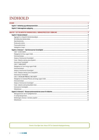 Indhold
Resumé.............................................................................................................................................................................................. 4
Kapitel 1: Indledning og problempræsentation................................................................................................................................. 6
Kapitel 2: Undersøgelsens opbygning.............................................................................................................................................. 7
Analyse 1: Det deliberative demokratiideal i høringsprocesser i Grønland................................................................................ 8
Kapitel 3: Demokratiidealet........................................................................................................................................................... 8
Aggregativt vs integrativt demokratiparadigme........................................................................................................................................................8
Det deliberative demokratiideal...............................................................................................................................................................................9
Operationalisering................................................................................................................................................................................................. 10
Strukturelle kriterier............................................................................................................................................................................................. 10
Processuelle kriterier............................................................................................................................................................................................ 11
Udvælgelse af empiri............................................................................................................................................................................................. 12
Kapitel 4: Kriterium 1 – Særinteressernes forenelighed ..................................................................................................................13
Case 1: Alcoa-sagen........................................................................................................................................................................................... 13
Redegørelse for Alcoa-sagens forløb..................................................................................................................................................................... 13
Interessentanalyse................................................................................................................................................................................................ 16
Analyse af interessernes forenelighed................................................................................................................................................................... 18
Emner i Debatten omkring alcoa-projektet............................................................................................................................................................ 18
Interessernes Forenelighed .................................................................................................................................................................................. 20
Case 2: Cairn Energy ......................................................................................................................................................................................... 22
Redegørelse for Cairn Energy-sagens forløb.......................................................................................................................................................... 22
Interessentanalyse................................................................................................................................................................................................ 25
Analyse af interessernes forenelighed................................................................................................................................................................... 27
Emner i Debatten omkring Cairns olieprojekter...................................................................................................................................................... 27
Interessernes Forenelighed .................................................................................................................................................................................. 29
Case 3: Greenland Minerals and Energy........................................................................................................................................................ 31
Redegørelse for Greenland Minerals and energy-sagens forløb.............................................................................................................................. 31
Interessentanalyse................................................................................................................................................................................................ 34
Analyse af interessernes forenelighed .................................................................................................................................................................. 36
Emner i debatten omkring Kvanefjeld-minen.......................................................................................................................................................... 36
Interessernes forenelighed.................................................................................................................................................................................... 38
Delkonklusion....................................................................................................................................................................................................... 40
Kapitel 5: Kriterium 2 - Ressourceinteressenternes ansvar for debatten...........................................................................................42
Høringsprocessen som et myndighedsansvar......................................................................................................................................................... 43
En uvildig høringsinstans....................................................................................................................................................................................... 45
Befolkningens interesse i storskala-projekter....................................................................................................................................................... 46
Delkonklusion....................................................................................................................................................................................................... 48

Skrevet af Sara Bjørn Aaen, februar 2012 for Grønlands Arbejdsgiverforening.

2

 