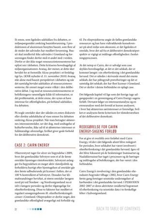 Et emne, som ligeledes udelukkes fra debatten, er
miljøspørgsmålet omkring bauxitforurening. I produktionen af aluminium benyttes bauxit, som flere af
de steder det udvindes har medført forurening. Bauxit skal imidlertid ikke udvindes i Grønland og forureningen finder derfor sted et andet sted i verden.
Derfor er det ikke noget ressourceinteressenterne har
oplyst om i debatten. Dette kritiseres hovedsageligt af
miljøorganisationen Avataq, der mener, at dette sker
bevidst for at fremstille Alcoa-projektet i et fordelagtigt lys. (KNR nyheder d. 11. november 2010) Avataq
står alene med bauxit-perspektivet i debatten og når
det samtidig bevidst udelukkes af ressourceinteressenterne, får emnet meget svære vilkår i den deliberative debat. I og med at ressourceinteressenterne er
befolkningens væsentligste kilde til information, er
det problematisk, at dette emne, der synes at have
interesse for offentligheden, på forhånd udelukkes
fra debatten.
På nogle områder sker der således en enten diskursiv
eller direkte udelukkelse af visse emner fra debatten
omkring Alcoa-projektet. Når man betragter aktørernes interesseområder, ser det dog, med undtagelse af
kulturbevarelse, ikke ud til at aktørernes interesser er
fuldstændige uforenelige, hvilket giver gode forhold
for det deliberative demokrati.

Case 2: Cairn Energy
Olieeventyret tager for alvor sin begyndelse i 2009,
hvor det grønlandske Selvstyre som et af de første
områder hjemtager råstofområdet. Selvstyret anlægger fra begyndelsen en meget aktiv råstofpolitik og
forholdsvis hurtigt efter hjemtagelsen af området går
den første udbudsrunde på licenser i luften, der er
100 % kontrolleret af Selvstyret. Desuden har klimaforandringer bevirket, at større områder længere
nord på ved Nordøst - og Nordvestgrønland nu er
isfri i længere perioder og derfor tilgængelige for
olieefterforskning. Disse to faktorer har medført et
regulært ansøgningsboom ift. olieefterforskningslicenser i Grønland. Olieprojekter er derfor noget, den
grønlandske offentlighed uvægerligt må forholde sig
22

til. Da olieprojekterne angår de fælles grønlandske
ressourcer og kan have vidtrækkende konsekvenser på såvel miljø som økonomi, er det ligeledes et
område, hvor det ud fra et deliberativt demokratiperspektiv er vigtigt at inddrage offentligheden i beslutningsprocessen.
At det netop er Cairn, der er udvalgt som case
skyldes hovedsageligt, at det er det selskab, der er
kommet længst i sin efterforskning i det grønlandske
farvand. Det er således i skrivende stund det eneste
selskab, der har påbegyndt prøveboringer og det er
samtidig det selskab, der har flest licenser i Grønland.
Det er derfor i denne forbindelse en oplagt case.
Det følgende kapitel vil lige som det forrige tage udgangspunkt i en gennemgang af Cairn Energy-sagens
forløb. Dernæst følger en interessentanalyse og en
emneanalyse med det formål at kunne analysere,
i hvor høj aktørernes særinteresser er forenelige, hvilket er analysens første kriterium for tilstedeværelsen
af det deliberative demokrati.

Redegørelse for Cairn
Energy-sagens forløb
For at give et overblik over forløbet med Cairn
Energy, vil der i det følgende afsnit blive redegjort
for perioden, hvor selskabet har været involveret i
olieefterforskning i det grønlandske farvand. Igen vil
der blive fokuseret på de beslutninger Inatsisartut og
Naalakkersuisut har taget i processen og de høringer
og inddragelse af befolkningen, der har været i den
forbindelse.
Cairn Energy’s involvering i den grønlandske olieindustri begynder tilbage i 2002, hvor Cairn Energy
første gang foretager seismiske undersøgelser af
havbunden i det grønlandske farvand. I perioden
2002-2007 er deres aktiviteter imidlertid begrænset
til efterforskning via seismiske data i to forskellige
felter i Sydvestgrønland.

Back to table of contents

 