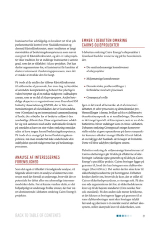 Inatsisartut har selvfølgelig en lovsikret ret til at yde
parlamentarisk kontrol over Naalakkersuisut og
dermed Råstofdirektoratet, men i realiteten er langt
størstedelen af beslutningskompetencen som nævnt
overgivet til Råstofdirektoratet, og der er i olieprojekter ikke tradition for at inddrage Inatsisartut i samme
grad, som det er tilfældet i Alcoa-projektet. Det kan
derfor argumenteres for, at Inatsisartut får karakter af
ekstern interessent i beslutningsprocessen, men det
er måske at strække den for langt.
På trods af de midler der tilføres Råstofdirektoratet
til uddannelse af personale, har man dog i erkendelse
af områdets kompleksitet og behovet for yderligere
viden benyttet sig af en række rådgivere i udbudsprocessen, som er en del af ekspertgruppen. Andre betydelige eksperter er organisationer som Greenland Oil
Industry Association og OSPAR, der er hhv. sammenslutningen af olieselskaber, der er licensindehavere i Grønland og en international sammenslutning
af lande, der arbejder for at beskytte miljøet i den
nordøstlige Atlanterhav. Disse organisationer adskiller sig ved sammen med andre individuelle forskere
på området at have en stor viden omkring området
uden at have nogen formel beslutningskompetence.
På trods af en mangel på formel beslutningskompetence, må man imidlertid ikke underkende den
indflydelse specielt rådgiverne har på beslutningsprocessen.

Analyse af interessernes
forenelighed
Som det også er tilfældet i forudgående analyse, vil
følgende afsnit være en analyse af aktørernes interesser med det formål at undersøge, hvorvidt der er
potentiale for debat eller om uforenelige interesser
modvirker dette. For at kunne vurdere dette, er det
behjælpeligt at undersøge hvilke emner, der har været dominerende i debatten omkring Cairn Energy’s
projekter.

Back to table of contents

Emner i Debatten omkring
Cairns olieprojekter
I debatten omkring Cairn Energy’s olieprojekter i
Grønland fordeler emnerne sig på fire hovedområder.
■■ De samfundsmæssige konsekvenser
af olieprojekter
■■ Miljømæssige konsekvenser
■■ Demokratiske problemstillinger i
forbindelse med selv processen
■■ Greenpeace’s rolle
Igen er det værd at bemærke, at et af emnerne i
debatten er selve processen og demokratiske problemstillinger i denne, hvilket ud fra et deliberativt
demokratisynspunkt er et sundhedstegn. Derudover
er det meget specielt, at Greenpeace, som er en af debattørerne, bliver inddraget som et emne i debatten.
Debatten omkring Greenpeace’s meget kontroversielle måder at gøre opmærksom på deres synspunkter kommer således i mange tilfælde til rent faktisk
at overskygge det budskab, de forsøger at fremstille.
Dette vil blive uddybet yderligere senere.
Debatten omkring de miljømæssige konsekvenser af
Cairns olieboringer går til dels på effekterne af olieboringer i arktiske egne generelt og til dels på Cairn
Energy’s specifikke praksis. Cairns boringer ligger på
grænsen til, hvad der kan betegnes som dybhavsboringer (Over 650 m.). Det sætter derfor store krav til
sikkerhedsprocedurerne på boreriggene. Debatten
kredser derfor om, hvorvidt de krav, der er stillet til
Cairns sikkerhedsprocedurer, er strenge nok. På den
ene side argumenteres det for, at sikkerhedskravene
lever op til de højeste standarter (Den norske Norsok-standard). På den anden side mener kritikerne,
at det faktum at boringerne ligger på grænsen til at
være dybhavsboringer samt sker foretages isfyldt
farvand og ydermere i et område med et sårbart økosystem, stiller skærpede krav til sikkerheden, som
27

 