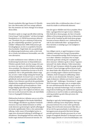 Norsok-standarden ikke tager hensyn til. Olieulykken i den Mexicanske Golf, hvor mange millioner
liter olie strømmer ud i havet, bidrager til at skærpe
denne debat.
Derudover opstår en meget specifik debat omkring
Cairns brug af ”røde kemikalier” ved deres boringer.
Kemikalierne er jf. OSPAR konventionen defineret
som ”Kemikalier der giver anledning til bekymring
pga. flere miljøskadelige egenskaber, og derfor bør
udskiftes” (Miljøstyrelsen 2008) Diskussionen går
hovedsageligt på, om det er acceptabelt at benytte
disse kemikalier. Nogle finder det uacceptabelt pga.
de miljømæssige konsekvenser andre, at det trods
alt er et bedre end oliebaseret boremudder, som ville
være alternativet.
Et andet omdiskuteret emne i debatten er de samfundsmæssige konsekvenser af olieproduktionen.
Debatten spænder bredt, men har mange af de samme emner, der også er en del af debatten omkring
Alcoa-projektet. Det diskuteres hvilken beskæftigelsesmæssig effekt, Grønland kan forvente at få ud af
projekterne. Her er alle grønlandske aktører enige
om, at Cairn i videst muligt omfang bør benytte sig
af lokal arbejdskraft, hvorimod Cairn er mere tilbageholdende med at garantere grønlandske arbejdspladser. Cairn fokuserer specielt på den grønlandske
arbejdsstyrkes manglende kompetencer til at kunne
indgå i arbejdsstyrken på boreprojekterne. Dette
bringer følgelig opkvalificering af arbejdsstyrken
ind i debatten. Igen er der enighed om behovet, men
hvor stor en del af ansvaret for dette, der skal tilfalde
Cairn er til gengæld til diskussion.
Oliebranchen beskrives i debatten som en vej ud fra
Grønlands afhængighed af det danske bloktilskud.
Ved at udbygge oliesektoren og udnytte Grønlands
ressourcer, kan man således kickstarte en selvbærende økonomi og dermed gøre sig helt uafhængig af
det danske rigsfællesskab. Dette er den optimistiske
tolkning. Andre maner til besindighed og har en
noget mere afventende holdning til udviklingen af
oliesektoren. Hovedsageligt fordi der endnu ikke er
fundet noget oliefund af kommerciel størrelse. De
28

mener derfor ikke, at oliebranchen alene vil være i
stand til at skabe en selvbærende økonomi.
Som det også er tilfældet med Alcoa-projektet, bliver
fisker- og fangererhvervet også et emne i debatten.
Dels fordi det er denne gruppe, der først vil mærke
effekten af forurening og forstyrrelser af økosystemet
i havet ud for Grønland og dels fordi denne gruppe
forventes at kunne allokeres over i oliebranchen og
væk fra det traditionelle fisker- og fangererhverv.
Hvorvidt dette er ønskeligt og en reel mulighed er
omdiskuteret.
Som tidligere nævnt, er også Greenpeace et emne
i debatten omkring Cairn Energy’s boreprojekter.
Dette er bemærkelsesværdigt, fordi Greenpeace selv
er en aktør i debatten. Greenpeace har en meget
aktivistisk og til tider ulovlig stil i varetagelsen af
deres interesser i debatten og det er denne ”argumentationsstil”, der skaber debatten. I løbet af perioden
2010-2011 går Greenpeace således fire gange ulovligt
om bord i Cairns borerigge og bliver fjernet af politiet, idømt bøder eller eksporteret ud af landet. Dette
giver en kraftig negativ reaktion imod Greenpeace
i debatten, fordi Greenpeace’s indblanding i debatten ikke ses som demokratisk. Derudover reagerer
nogle af aktørerne i debatten på, hvad der benævnes
”Jeg alene vide”- holdningen. (Sermitsiaq 31. august
2010) Greenpeace betragtes som en arrogant aktør,
der som udefrakommende ikke har nogen ret til at
blande sig i nationale beslutninger. Som en modsætning til denne holdning står imidlertid det argument,
at aktionerne er med til at skabe en nødvendig dialog
omkring projektet og sætte fokus på emner, der
mangler i debatten.
Slutteligt er også selve beslutningsprocessen et emne
i debatten omkring Cairns olieprojekter. Høringsprocessen kritiseres for at være rodet og forhastet.
Mange af de involverede interessenter føler ikke, at
de har tid til at gennemarbejde et ordentligt svar i
høringsprocessen på grund af den korte høringsperiode og kritiserer desuden processen for at være
præget af manglende åbenhed. Et eksempel som især
skaber meget polemik er Cairns beredskabsplan, som

Back to table of contents

 