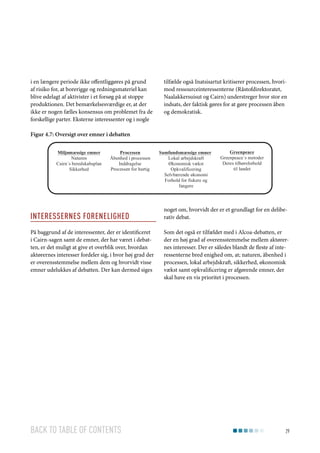 i en længere periode ikke offentliggøres på grund
af risiko for, at borerigge og redningsmateriel kan
blive ødelagt af aktivister i et forsøg på at stoppe
produktionen. Det bemærkelsesværdige er, at der
ikke er nogen fælles konsensus om problemet fra de
forskellige parter. Eksterne interessenter og i nogle

tilfælde også Inatsisartut kritiserer processen, hvorimod ressourceinteressenterne (Råstofdirektoratet,
Naalakkersuisut og Cairn) understreger hvor stor en
indsats, der faktisk gøres for at gøre processen åben
og demokratisk.

Figur 4.7: Oversigt over emner i debatten
Miljømæssige emner
Naturen
Cairn´s beredskabsplan
Sikkerhed

Processen
Åbenhed i processen
Inddragelse
Processen for hurtig

Interessernes Forenelighed
På baggrund af de interessenter, der er identificeret
i Cairn-sagen samt de emner, der har været i debatten, er det muligt at give et overblik over, hvordan
aktørernes interesser fordeler sig, i hvor høj grad der
er overensstemmelse mellem dem og hvorvidt visse
emner udelukkes af debatten. Der kan dermed siges

Back to table of contents

Samfundsmæssige emner
Lokal arbejdskraft
Økonomisk vækst
Opkvalificering
Selvbærende økonomi
Forhold for fiskere og
fangere

Greenpeace
Greenpeace´s metoder
Deres tilhørsforhold
til landet

noget om, hvorvidt der er et grundlagt for en deliberativ debat.
Som det også er tilfældet med i Alcoa-debatten, er
der en høj grad af overensstemmelse mellem aktørernes interesser. Der er således blandt de fleste af interessenterne bred enighed om, at; naturen, åbenhed i
processen, lokal arbejdskraft, sikkerhed, økonomisk
vækst samt opkvalificering er afgørende emner, der
skal have en vis prioritet i processen.

29

 