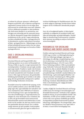 en indsats for at bevare, ignoreres i udbredt grad.
Borgerne og KNAPK, som er fiskernes og fangernes
organisation, kommer derfor til at stå meget alene
med ansvaret for at holde dette emne inde i debatten.
Ud fra et deliberativt perspektiv er dette problematisk, fordi emnet desuden er en særinteresse, som
betragtes som uforenelig med de resterende interesser. Skal der eksempelvis bruges lokal arbejdskraft i
produktionen af olie, må der i nogen udstrækning
overføres arbejdskraft fra fisker- og fangererhvervet
til olieindustrien, og dette underminerer bevarelsen
af fisker- og fangererhvervet. Målsætningen om brug
af lokal arbejdskraft kommer derfor til at stå i skarp
modsætning til målsætningen om bevarelse af fiskerog fangererhvervet.

Case 3: Greenland Minerals
and Energy
Greenland Minerals and Energy’s(GME) efterforskning og planer om en mine ved Kvanefjeld ved
Narsaq er både en sag, der er meget repræsentativ for
storskalaprojekter i Grønland, men på nogle områder
også noget atypisk. Projektet er typisk i den forstand,
at det omhandler en minekoncession. Siden 1851 har
der fundet mineaktivitet sted i Grønland, så minelicenser er ikke noget nyt fænomen, den grønlandske
befolkning skal forholde sig til. Ej heller er det sidste
gang, idet den grønlandske undergrund er spækket
med forskellige forekomster af mineraler.
Kvanefjeld-minen har imidlertid det særpræg, at den
ud over sjældne jordarter, som er det GME hovedsageligt søger efter, også indeholder det radioaktive stof
uran. Grønland har siden 1988 haft en 0-tolerance
over for brydning af uran, også som biprodukt og
store dele af befolkningen er meget bekymrede over
udsigten til, at der skal brydes uran i Grønland. Det
er dette, der gør Kvanefjeld-minen kontroversiel.
Mineralområdet sammen med oliebranchen er imidlertid et af de områder, der skal være med til at drive
den grønlandske økonomi fremad. Der er således
mange interesser på spil i projektet. Fordi projektet
er så kontroversielt, gøres der også en indsats for at

Back to table of contents

involvere befolkningen fra Naalakkersuisuts side. Det
er derfor oplagt at undersøge, hvordan denne indsats
fungerer ud fra et deliberativt demokratisk perspektiv.
Som i de to forudgående kapitler, vil dette kapitel
indeholde en redegørelse for projektets forløb med
fokus på beslutninger og borgerinddragelse. Derefter
følger en identificering af interessenterne i projektet,
deres interesser og endelig en analyse af særinteressernes forenelighed..

Redegørelse for Greenland
Minerals and energy-sagens forløb
Forløbet omkring Greenland Minerals and Energy
(GME) tager sit afsæt i en folketingsbeslutning fra
1985, hvor folketinget pålægger regeringen at; ”…
tilrettelægge den offentlige energiplanlægning ud fra
den forudsætning, at atomkraft ikke bliver anvendt”
(Folketingsbeslutning nr. 103 af 29. marts 1985).
Denne beslutning medførte i 1988 en principbeslutning i Fællesrådet Vedrørende Mineralske Råstoffer i
Grønland om, ikke at udstede tilladelser til uranefterforskningen eller -brydning i Grønland. Denne
principbeslutning er fastholdt i standartvilkårene for
efterforsknings- og forundersøgelsestilladelser vedrørende mineraler i Grønland og fra 1988 og indtil
i dag er der derfor ikke udstedt licens til uranefterforskning i Grønland. (Råstofdirektoratet 2008:5)
Dette er den beslutning, der i daglig tale kaldes
0-tolerance politikken.
I midten af 2007 får Greenland Minerals and Energy
(GME) licens til at foretage en forundersøgelse ved
Kvanefjeld (Kuannersuit) i nærheden af den sydgrønlandske by Narsaq. En pressemeddelelse fastslår i den
forbindelse, at GME ud over sjældne jordarter også
vil bore efter uran og denne meddelelse gør allerede
fra begyndelsen projektet kontroversielt og skaber
bekymring i offentligheden. På et borgermøde i oktober afholdt af Narsaq kommune, hvor også GME er
til stede, er emnet derfor hovedsageligt uran.

31

 