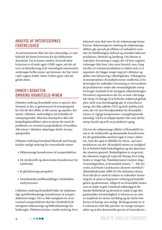 Analyse af interessernes
forenelighed
At særinteresserne ikke må være uforenelige, er som
bekendt det første kriterium for det deliberative
demokrati. For at kunne vurdere, hvorvidt dette
kriterium er til stede også i GME-sagen, må det ud
over en identificering af de væsentligste interessenter
undersøges hvilke emner og interesser, der har været
i spil i sagens forløb. Dette vil blive gjort i det følgende afsnit.

Emner i debatten
omkring Kvanefjeld-minen
Debatten omkring Kvanefjeld-mine er speciel i den
forstand, at den er gennemsyret af uranspørgsmålet. Det får den effekt, at alle emner og aspekter, der
opstår i debatten, nødvendigvis må forholdes til
uranspørgsmålet. Man kan eksempelvis ikke tale
beskæftigelseseffekter uden at opveje det imod de
problemer, en eventuel uranproduktion vil medføre.
Alle emner i debatten udspringer derfor af uranspørgsmålet.
Debatten omkring Greenland Minerals and Energy
kredser særligt omkring fire overordnede emner:
■■ Miljømæssige konsekvenser af uranproduktion
■■ De strukturelle og økonomiske konsekvenser for
samfundet
■■ Et globaliserings perspektiv
■■ Demokratiske problemstillinger i forbindelse
med processen
I debatten omkring Kvanefjeld fylder de miljømæssige og helbredsmæssige konsekvenser af uranproduktionen meget. Der er ikke uenighed om, at en
eventuel uranproduktion skal ske i henhold til de
strengeste miljømæssige og helbredsmæssige forholdsregler. Debatten kredser i stedet omkring, hvor
36

bekymret man skal være for de miljømæssige konsekvenser. Bekymringerne omkring de miljømæssige
effekter går specielt på effekten af radioaktivt uranstøv for befolkningens helbred og områdets fødevare
produktion, fårehold og landbrug. Det faktum at
radioaktiv forurening er noget, der vil have negative
virkninger ikke bare i den nære fremtid, men i lang
tid efter en eventuel produktion er lukket ned, er et
argument, der lægges meget vægt på i debatten og
skaber stor bekymring i offentligheden. Tilhængerne
af mineprojektet i Kvanefjeld mener imidlertid, at bekymringen for radioaktiv forurening er overvurderet,
da produktionen under alle omstændigheder netop
vil foregå i henhold til de strengeste sikkerhedsregler.
Derudover argumenteres der for, at uran i det lange
løb netop vil bidrage til at forbedre miljøet på globalt
plan, fordi uran hovedsageligt går til at producere
energi, der ikke udleder CO2 og fordi sjældne jordarter, der vil være hovedproduktet fra Kvanefjeld.minen, er vigtige komponenter i energibesparende
teknologi. Ud fra et miljøperspektiv bør man derfor
netop skynde sig at få en produktion i gang.
Ud over de miljømæssige effekter af Kvanefjeld-minen er de strukturelle og økonomiske konsekvenser
for det grønlandske samfund også et emne i debatten. Som det også er tilfældet for Alcoa- og Cairnprojekterne, ses der i Kvanefjeld-minen en mulighed
for at forbedre både beskæftigelsen og den økonomiske situation generelt. Beskæftigelsen er en gevinst,
der fokuseres meget på i specielt Narsaq, hvor ledigheden er meget høj. Naalakkersuisut vurderer dog i
Uranredegørelsen, at Kvanefjeld-minen; ”… ikke forventes at forbedre Landskassens økonomi mærkbart.”
(Råstofdirektoratet 2008:19) Det diskuteres derfor,
hvorvidt det er værd at risikere en radioaktiv forurening for at opnå en begrænset virkning på beskæftigelsen og økonomien. Alligevel ses Kvanefjeld-minen
som en måde at gøre Grønland uafhængig af det
danske bloktilskud og dermed en måde at øge den
grønlandske selvstændighed. 0-tolerencen ses som
en stopklods for denne udvikling og der derfor bør
fjernes så hurtigt som muligt. Modargumentet er, at
0-tolerencen reelt ikke påvirker ret mange mineprojekter og at den økonomiske gevinst af mineralerne i

Back to table of contents

 