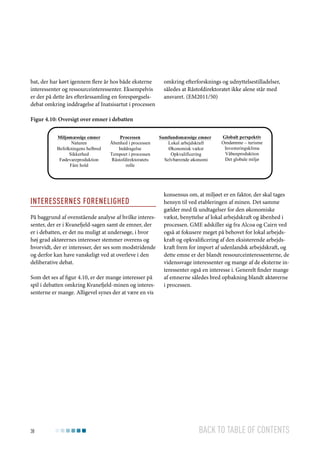 bat, der har kørt igennem flere år hos både eksterne
interessenter og ressourceinteressenter. Eksempelvis
er der på dette års efterårssamling en forespørgselsdebat omkring inddragelse af Inatsisartut i processen

omkring efterforsknings og udnyttelsestilladelser,
således at Råstofdirektoratet ikke alene står med
ansvaret. (EM2011/50)

Figur 4.10: Oversigt over emner i debatten
Miljømæssige emner
Naturen
Befolkningens helbred
Sikkerhed
Fødevareproduktion
Fåre hold

Processen
Åbenhed i processen
Inddragelse
Tempoet i processen
Råstofdirektoratets
rolle

Interessernes forenelighed
På baggrund af ovenstående analyse af hvilke interessenter, der er i Kvanefjeld-sagen samt de emner, der
er i debatten, er det nu muligt at undersøge, i hvor
høj grad aktørernes interesser stemmer overens og
hvorvidt, der er interesser, der ses som modstridende
og derfor kan have vanskeligt ved at overleve i den
deliberative debat.
Som det ses af figur 4.10, er der mange interesser på
spil i debatten omkring Kvanefjeld-minen og interessenterne er mange. Alligevel synes der at være en vis

38

Samfundsmæssige emner
Lokal arbejdskraft
Økonomisk vækst
Opkvalificering
Selvbærende økonomi

Globalt perspektiv
Omdømme – turisme
Investeringsklima
Våbenproduktion
Det globale miljø

konsensus om, at miljøet er en faktor, der skal tages
hensyn til ved etableringen af minen. Det samme
gælder med få undtagelser for den økonomiske
vækst, benyttelse af lokal arbejdskraft og åbenhed i
processen. GME adskiller sig fra Alcoa og Cairn ved
også at fokusere meget på behovet for lokal arbejdskraft og opkvalificering af den eksisterende arbejdskraft frem for import af udenlandsk arbejdskraft, og
dette emne er der blandt ressourceinteressenterne, de
videnssvage interessenter og mange af de eksterne interessenter også en interesse i. Generelt finder mange
af emnerne således bred opbakning blandt aktørerne
i processen.

Back to table of contents

 