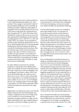 på befolkningens interesse for storskala-projekterne
er GD’s årlige holdningsundersøgelser ifm. Alcoaprojektet. I disse spørges et repræsentativt udsnit af
den grønlandske befolkning om deres kendskab og
holdning til projektet. Ifølge disse undersøgelser er
kendskabet til Alcoa-projektet faldende fra 46 %, der
i 2007 havde et meget godt eller nogenlunde kendskab til projektet til 33 % i 2010. (HS Analyse 2010)
Paradoksalt er andelen af folk, der mener, at de i høj
eller nogen grad får tilstrækkelig med informationer
samtidig stigende fra 38 % i 2007 til 47 % i 2010. (HS
Analyse 2010), men andelen, der har kendskab til
projektet svinger nogenlunde stabilt mellem 30-50 %.
Der er således stadig mindst 50 % af den grønlandske
befolkning, der ikke har kendskab til projektet og
som ikke får tilstrækkeligt med informationer. Dette
kan både sige noget om den informationsindsats,
der gøres, men også en hel del om interessen for
projektet. Der gøres generelt en stor indsats for at
oplyse befolkningen om Alcoa-projektet, hvilket er et
af GD’s hovedformål. En af grundende til de dårlige
resultater kunne derfor meget vel skyldes en manglende interesse i befolkningen.
En anden indikator på interessen for storskalaprojekterne er fremmødet ved de afholdte borgermøder. Her er billedet ud fra den indsamlede empiri
lidt broget. Nogle mener, at der hovedsageligt er tale
om gengangere ved møderne, således at det er den
samme del af befolkningen, der møder op til møderne (int.6:3, int.4:1, int16:3), andre at fremmødet
reelt er meget højt bl.a. set i forhold til høringer på
andre områder. (int.2:2, int.13:1, int.9:4) Virkeligheden kan være vanskelig at afgøre. Fremmødet ligger
et sted mellem 150-250 til hvert borgermøde, hvilket
i forhold til projekternes størrelse kan virke noget
begrænset.
Ifølge Forsker ved Aalborg Universitet, Anne Merrild
skyldes det begrænsede antal imidlertid ikke nødvendigvis mangel på interesse (int.2:2) Ifølge hende
er der en tendens til, at store forandringer, som
eksempelvis storskala-projekterne er noget, man forholder sig til kollektivt dvs. tager stilling til igennem
diskussioner med familie, kollegaer og venner. En

Back to table of contents

person ved et borgermøde kan derfor betragtes som
en repræsentant for en hel familie eller vennegruppe.
Ud fra denne betragtning er interessen for projekterne således betydelig i den grønlandske befolkning.
Som det måske fremgår, kan det være vanskeligt at
givet noget endeligt svar på, i hvor høj grad ressourceinteressenterne formår at skabe interesse i
befolkningen. Ydermere kan man endnu en gang
rejse spørgsmålet om, hvorvidt ansvaret for at skabe
interesse for storskala-projekterne i befolkningen
overhovedet kan tilskrives ressourceinteressenterne.
Man kan jo ikke tvinge folk til at udvise interesse og
deltage i høringsprocessen. Som direktør for Nanuoil
a/s, Hans Kristian Olsen argumenterer for, må det
også i nogen grad være op til befolkningen at benytte
sig af de muligheder for indflydelse, der bliver givet
dem i høringsprocessen. (int.7:2) Ansvaret, mener
han, ligger ikke alene på ressourceinteressenten, men
også på befolkningen.
Flere af undersøgelsens respondenter peger på, at
deltagerne ved borgermøderne kan have svært ved
at leve op til dette ansvar for kritisk stillingtagen
(int.4:2, int.17:2, int.10:5) Der bliver i højere grad
stillet spørgsmål til meget konkrete konsekvenser af
projekter såsom job muligheder, placering, udseende
osv. og ikke i særlig høj grad mere kritiske og grundlæggende spørgsmål som: Er det overhovedet det, vi
ønsker for vores lokalsamfund? Dette er imidlertid
ikke ensbetydende med, at den grønlandske befolkning er ukritisk. Det er måske nærmere et spørgsmål
om, at denne specifikke form for deltagelse i demokratiet er noget, der skal læres igennem ikke bare årtier men århundreder.(int.16:4, int.17:4, int.3:3) Det
skal ikke glemmes, at Grønland er et forholdsvis nyt
demokrati. Hjemmestyret blev ikke indført før 1979
og det er meget muligt, at befolkningen endnu ikke
er kommet til vejs ende i demokratiseringsprocessen.
Det er i forhold til det deliberative demokratiideal
ikke hensigtsmæssigt at tvinge en kritisk offentlighed
frem i befolkningen, men netop fordi der er tale om
en læringsproces, er det vigtigt, at myndighederne
er sig deres ansvar for processen bevidst. Det er ikke
47

 