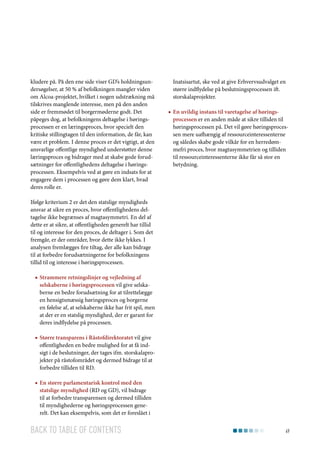 kludere på. På den ene side viser GD’s holdningsundersøgelser, at 50 % af befolkningen mangler viden
om Alcoa-projektet, hvilket i nogen udstrækning må
tilskrives manglende interesse, men på den anden
side er fremmødet til borgermøderne godt. Det
påpeges dog, at befolkningens deltagelse i høringsprocessen er en læringsproces, hvor specielt den
kritiske stillingtagen til den information, de får, kan
være et problem. I denne proces er det vigtigt, at den
ansvarlige offentlige myndighed understøtter denne
læringsproces og bidrager med at skabe gode forudsætninger for offentlighedens deltagelse i høringsprocessen. Eksempelvis ved at gøre en indsats for at
engagere dem i processen og gøre dem klart, hvad
deres rolle er.

Inatsisartut, ske ved at give Erhvervsudvalget en
større indflydelse på beslutningsprocessen ift.
storskalaprojekter.
■■ En uvildig instans til varetagelse af høringsprocessen er en anden måde at sikre tilliden til
høringsprocessen på. Det vil gøre høringsprocessen mere uafhængig af ressourceinteressenterne
og således skabe gode vilkår for en herredømmefri proces, hvor magtasymmetrien og tilliden
til ressourceinteressenterne ikke får så stor en
betydning.

Ifølge kriterium 2 er det den statslige myndigheds
ansvar at sikre en proces, hvor offentlighedens deltagelse ikke begrænses af magtasymmetri. En del af
dette er at sikre, at offentligheden generelt har tillid
til og interesse for den proces, de deltager i. Som det
fremgår, er der områder, hvor dette ikke lykkes. I
analysen fremlægges fire tiltag, der alle kan bidrage
til at forbedre forudsætningerne for befolkningens
tillid til og interesse i høringsprocessen.
■■ Strammere retningslinjer og vejledning af
selskaberne i høringsprocessen vil give selskaberne en bedre forudsætning for at tilrettelægge
en hensigtsmæssig høringsproces og borgerne
en følelse af, at selskaberne ikke har frit spil, men
at der er en statslig myndighed, der er garant for
deres indflydelse på processen.
■■ Større transparens i Råstofdirektoratet vil give
offentligheden en bedre mulighed for at få indsigt i de beslutninger, der tages ifm. storskalaprojekter på råstofområdet og dermed bidrage til at
forbedre tilliden til RD.
■■ En større parlamentarisk kontrol med den
statslige myndighed (RD og GD), vil bidrage
til at forbedre transparensen og dermed tilliden
til myndighederne og høringsprocessen generelt. Det kan eksempelvis, som det er foreslået i

Back to table of contents

49

 