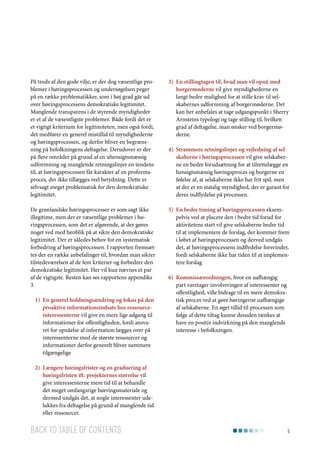 På trods af den gode vilje, er der dog væsentlige problemer i høringsprocessen og undersøgelsen peger
på en række problematikker, som i høj grad går ud
over høringsprocessens demokratiske legitimitet.
Manglende transparens i de styrende myndigheder
er et af de væsentligste problemer. Både fordi det er
et vigtigt kriterium for legitimiteten, men også fordi,
det medfører en generel mistillid til myndighederne
og høringsprocessen, og derfor bliver en begrænsning på befolkningens deltagelse. Derudover er der
på flere områder på grund af en uhensigtsmæssig
udformning og manglende retningslinjer en tendens
til, at høringsprocessen får karakter af en proformaproces, der ikke tillægges reel betydning. Dette er
selvsagt meget problematisk for den demokratiske
legitimitet.

3)	 En stillingtagen til, hvad man vil opnå med
borgermøderne vil give myndighederne en
langt bedre mulighed for at stille krav til selskabernes udformning af borgermøderne. Det
kan her anbefales at tage udgangspunkt i Sherry
Arnsteins typologi og tage stilling til, hvilken
grad af deltagelse, man ønsker ved borgermøderne.

De grønlandske høringsprocesser er som sagt ikke
illegitime, men der er væsentlige problemer i høringsprocessen, som det er afgørende, at der gøres
noget ved med henblik på at sikre den demokratiske
legitimitet. Der er således behov for en systematisk
forbedring af høringsprocessen. I rapporten fremsættes der en række anbefalinger til, hvordan man sikrer
tilstedeværelsen af de fem kriterier og forbedrer den
demokratiske legitimitet. Her vil kun nævnes et par
af de vigtigste. Resten kan ses rapportens appendiks
3.

5)	 En bedre timing af høringsprocessen eksempelvis ved at placere den i bedre tid forud for
aktivitetens start vil give selskaberne bedre tid
til at implementere de forslag, der kommer frem
i løbet af høringsprocessen og derved undgås
det, at høringsprocessens indflydelse forsvinder,
fordi selskaberne ikke har tiden til at implementere forslag

1)	 En generel holdningsændring og fokus på den
proaktive informationsindsats hos ressourceinteressenterne vil give en mere lige adgang til
informationer for offentligheden, fordi ansvaret for opnåelse af information lægges over på
interessenterne med de største ressourcer og
informationer derfor generelt bliver nemmere
tilgængelige

4)	 Strammere retningslinjer og vejledning af selskaberne i høringsprocessen vil give selskaberne en bedre forudsætning for at tilrettelægge en
hensigtsmæssig høringsproces og borgerne en
følelse af, at selskaberne ikke har frit spil, men
at der er en statslig myndighed, der er garant for
deres indflydelse på processen.

6)	 Kommissærordningen, hvor en uafhængig
part varetager involveringen af interessenter og
offentlighed, ville bidrage til en mere demokratisk proces ved at gøre høringerne uafhængige
af selskaberne. En øget tillid til processen som
følge af dette tiltag kunne desuden tænkes at
have en positiv indvirkning på den manglende
interesse i befolkningen.

2)	 Længere høringsfrister og en graduering af
høringsfristen ift. projekternes størrelse vil
give interessenterne mere tid til at behandle
det meget omfangsrige hørringsmateriale og
dermed undgås det, at nogle interessenter udelukkes fra deltagelse på grund af manglende tid
eller ressourcer.

Back to table of contents

5

 