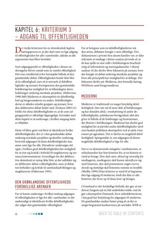 Kapitel 6: Kriterium 3
– Adgang til offentligheden

D

et tredje kriterium for en demokratisk legitim
høringsproces er, at der skal være en lige adgang
til offentligheden for alle i samfundet, således at alle
argumenter kan blive fremført.

Som udgangspunkt er offentligheden i denne undersøgelse blevet omtalt som én samlet offentlighed.
Det viser imidlertid et for forsimplet billede af den
grønlandske debat. Offentligheden består ikke blot
af én offentlighed, men af et netværk af deloffentligheder og arenaer, hvorigennem den grønlandske
befolkning har mulighed for at tilkendegive deres
holdninger omkring storskala-projekter. (Habermas
1996:360) Medierne er eksempelvis én deloffentlighed og borgermøderne en anden. Deloffentlighederne er således mindre grupper og arenaer, hvor
den deliberative debat finder sted. (Eriksen 2003:11)
Fælles for disse deloffentligheder er, at de som udgangspunkt er offentligt tilgængelige. Formålet med
dette kapitel er at undersøge, i hvilket omgang dette
er tilfældet.
Dette vil blive gjort ved først at identificere hvilke
deloffentligheder, der er i den grønlandske debat
omkring storskala-projekter og derefter undersøg,
hvorvidt adgangen til disse deloffentligheder kan
anses som lige for alle. Derudover undersøges det
også, i hvilken grad deloffentligheden har mulighed
for at ytre sig kritisk i forhold til magthaverne og ressourceinteressenterne. Grundlaget for det deliberative demokrati er netop ikke blot, at der udfolder sig
en deliberativ debat i offentligheden, men at debatten forholder sig kritisk til samfundsudviklingen og
magthaverne (Habermas 1991)

Den grønlandske offentligheds
forskellige arenaer
For at kunne undersøge i hvilket omfang adgangen
til offentligheden er lige for alle i samfundet, er det
nødvendigt at identificere hvilke deloffentligheder,
der udgør den grønlandske offentlighed.
50

For at betegnes som en deloffentlighederne må
den arena, debatten foregår i være offentlige. Dvs.
diskussionen i private fora såsom familier osv. er ikke
relevante at medtage i denne analyse på trods af, at
de kan spille en stor rolle i befolkningens bearbejdning af information og meningsdannelse. I denne
analyse vil der derfor blive fokuseret på arenaer, hvor
der foregår en debat omkring storskala-projekter og
hvor alle principielt har mulighed for at deltage. Der
fokuseres derfor på: Medierne, den formelle høring,
NGO’erne samt borgermøderne.

Medierne
Medierne er traditionelt en meget betydelig deloffentlighed. Den når ud til store dele af befolkningen
og har desuden altid, i modsætning til andre deloffentligheder, politikernes bevågenhed, idet den
giver et billede af de holdninger og frustrationer,
der florerer i befolkningen. Medierne har derfor god
mulighed for at påvirke andre deloffentligheder såvel
som landets politikere eksempelvis ved at sætte visse
emner på agendaen. Det er derfor en magtfuld deloffentlighed. Spørgsmålet er, om adgangen til denne
magtfulde deloffentlighed er lige for alle.
Det er en dominerende antagelse i medieteorien, at
nyhedsmedier har fem kriterier for, at en historie er
værd at bringe. Den skal være: aktuel og væsentlig for
modtageren, modtageren skal kunne identificere sig
med historien, den skal præsenterer noget overraskende og slutteligt skal historien rumme en konflikt.
(Meilby 1999) Disse kriterier er med til at begrænse
den lige adgang til medierne, fordi det ikke er alle
historier, der lever op til disse krav og bringes.
I Grønland er der forskellige forhold, der gør, at medierne fungerer på en lidt anderledes måde, end de
gør i eksempelvis Danmark, hvor nyhedskriterierne
i høj grad har betydning for adgangen til medierne.
De grønlandske medier bærer præg af, at der er
meget begrænset konkurrence på området. KNR er

Back to table of contents

 