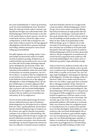 den eneste landsdækkende Tv-station og Sermitsiaq
og AG de eneste landsdækkende aviser. Derudover
findes der omkring 25 lokale radio/tv stationer, som
dog ikke kan betragtes som reelle konkurrenter. (Mediearbejdsgruppen 2010:18) Det betyder, at der ikke
er den samme kamp om læsere og seere, som der ses
i andre lande. Kravene, til hvad der udgør en læseværdig historie, er derfor ikke så skrappe her som
andre steder, hvilket er positivt for den lige adgang til
offentligheden, fordi det bliver nemmere at bidrage
med indlæg i debatten eksempelvis i form af læserindlæg og pressemeddeleler.
Det spiller ligeledes ind, at samtlige medier i Grønland mangler de økonomiske midler til at dække
storskala-projekterne grundigt. Redaktionerne er
underbemandede og journalisterne har som et resultat af dette ikke tid til at følge udviklingen løbende
og lave dybdegående informerende artikler. (Mediearbejdsgruppen 2010, int.16:1) Mange gange er
indsendte pressemeddelelser derfor den eneste kilde
til information om storskala-projekterne. (int.16:1)
Det resulterer i, at medierne ikke har muligheden for
at være kritiske over for indsendt materiale. I forhold
til det deliberative kriterium om en lige adgang til
offentligheden er dette selvfølgelig positivt, idet det
giver befolkningen en nemmere adgang til offentligheden igennem medierne. Det betyder imidlertid
også, at pressens rolle som kritisk deloffentlighed
og vagthund over for magthaverne svækkes, fordi
medierne ikke har midlerne til at kontrollere den
information, de får fra magthaverne.
Ud over de økonomiske begrænsninger får journalisternes uddannelsesniveau også en betydning. I
Medieredegørelsen fra 2010 peges der på et markant
behov for videre- og efteruddannelse af journalister.
Specielt i forhold til digitaliseringen af medierne ses
der et behov, men også ift. klassiske journalistiske
værktøjer er der et behov for videreudvikling. (Mediearbejdsgruppen 2010:28) Derudover mangler der
generelt uddannede journalister. Flere og flere virksomheder ansætter journalister i deres kommunikationsafdelinger og med det begrænsede antal journalister, der uddannes i Grønland, kommer medierne

Back to table of contents

trods deres beskedne størrelse til at mangle kvalificerede journalister. (Mediearbejdsgruppen 2010:5)
Det går ud over deres indsats som kritisk offentlighed, fordi journalisterne på nogle punkter ikke kan
opfylde de krav, udviklingen i samfundet stiller til
dem og der desuden ikke er tid til, at de kan sætte sig
ind i de forskellige storskala-projekter. Der er således
behov for flere midler til de grønlandske medier.
KNR’s bevillinger og de 1,5 millioner der er afsat
som støtte til Sermitsiaq og AG er langt fra nok og
det er desuden kun en brøkdel af, hvad andre lande
eksempelvis Danmark bruger på støtte til medierne.
(Mediearbejdsgruppen 2010:12) Et større økonomisk
råderum ville give mulighed for at imødekomme de
nævnte barrierer og generelt styrke mediernes rolle
som kritisk deloffentlighed. Det er derfor ud fra et
deliberativt perspektiv meget anbefalelsesværdigt.
Endnu en barriere for mediernes kritiske rolle er den
måde forholdet mellem det politiske system og medierne er struktureret på. Det gælder dog hovedsageligt
KNR. KNR er en public service kanal. Dvs. den varetager nogle forpligtigelser omkring generel oplysning
af offentligheden, til hvilket den modtager midler fra
Selvstyret. Public service aftalen med selvstyret forløber over 4 år, hvilket i nogen grad sikrer, at kanalen
ikke er afhængig af politiske velvilje. Størrelsen af
kanalens bevillinger er derimod til forhandling hvert
år i forbindelse med finanslovsforhandlingerne. (Mediearbejdsgruppen 2010:9) og dette er i høj grad med
til at begrænse KNR’s mulighed for at være kritisk i
forhold til magthaverne. KNR kan risikere at miste
sit økonomiske grundlag, hvis de er for kritiske. Hermed ikke sagt, at det vil ske. Det er tvivlsomt, at de
grønlandske politikere ville handle på en så drastisk
måde, men strukturen åbner for muligheden og det
en væsentlig barriere for, at medierne kan optræde
som en kritisk offentlighed. Med henblik på at styrke
mediernes rolle som kritisk deloffentlighed ville en
total adskillelse af medierne og de politiske magthavere være hensigtsmæssig. Det kunne eksempelvis
gøres ved, som Mediearbejdsgruppen anbefaler, at
etablere en mediefond, der uafhængig af det politiske system og på baggrund af en rammebevilling
varetager den specifikke fordeling af midler til de
51

 