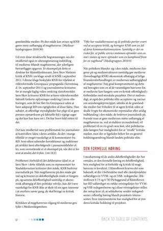 grønlandske medier. På den måde kan aviser og KNR
gøres mere uafhængig af magthaverne. (Mediearbejdsgruppen 2010:30)
Ud over disse strukturelle begrænsninger, ses der
imidlertid også en uhensigtsmæssig indstilling
til medierne iblandt magthaverne, der yderligere
besværliggør opgaven. Et eksempel på dette er
direktør for Råstofdirektoratet, Jørn Skov Nielsens
kritik af KNR i en klage sendt til KNR i september
2011. I denne klage beskyldes KNR for viljeløst at
videreformidle Greenpeace-propaganda (Sermitsiaq
d. 16. september 2011) og journalisterne kritiseres
for at mangle faglig viden omkring råstofområdet.
Jørn Skov kritiserer KNR for at have videreformidlet
faktuelt forkerte oplysninger omkring Cairns olieboringer, som de har fået fra Greenpeace uden at
have adspurgt RD om rigtigheden af disse fakta. Han
udtaler, at offentlige myndigheder har pligt til at gøre
pressen opmærksom på faktuelle fejl i vigtige sager
og det kan han have ret i. De har hvert fald retten til
det.
Det kan imidlertid være problematisk for journalister
at kontrollere fakta i deres artikler, da det i mange
tilfælde er meget vanskeligt at få kommentarer fra
RD. Som oftest udsendes korrektioner og reaktioner
på artikler først efterfølgende i pressemeddeleler eller, som ovenstående er et eksempel på, når det er for
sent at ændre det trykte. (int.16:2)
Problemet i forhold til det deliberative ideal er, at
Jørn Skov i dette tilfælde som en repræsentant for
Naalakkersuisut kritiserer den måde, KNR bedriver
journalistik på. Når magthaverne på den måde går
ind og kritiserer en deloffentligheds måde et fungere
på, og samme deloffentlighed samtidig er økonomisk afhængig af den politiske velvilje, kan det være
vanskeligt for KNR ikke at skele til sin egen interesse
i at overleve næste gang, de skal bringe en kritisk
historie.
Kritikken af magthavernes tilgang til medierne genlyder i Medieredegørelsen:

52

”Ofte har naalakkersuisut og de politiske partier svært
ved at acceptere kritik, og betragter KNR som en del
af deres kommunikationssystem. Samtidig er der en
risiko for, at public service stationen optræder som en
stat i staten og mere optræder som en kamphund frem
for en vagthund” (Mediegruppen 2010:9)
Når politikere blander sig i den måde, medierne fungerer på og mediestrukturen samtidig gør medierne
(hovedsageligt KNR) økonomisk afhængig af årlige
finanslovsforhandlinger, er mediernes uafhængighed
af magthaverne i høj grad kompromitteret og dette
må betragtes som en af de væsentligste barrierer for,
at medierne kan fungere som en kritisk offentlighed i
forbindelse med storskala-projekter. Det er nødvendigt, at også den politiske elite accepterer og værner
om armslængdeprincippet, således at de grønlandske medier har friheden til at agere kritisk uden at
skulle frygte for økonomiske repressalier eller utidig
indblanding i den måde, de bedriver journalistik på.
Formår man at gøre mediernes støtte uafhængig af
magthaverne ex. ved at etablere en mediefond, vil
problemet til en vis grad være løst, idet politikerne
ikke længere har muligheden for at ”straffe” kritiske
medier, men der er ligeledes behov for en generel
holdningsændring blandt landets politiske elite.

Den formelle høring
I modsætning til de andre deloffentligheder der her
omtales, er den formelle høring en deloffentlighed,
hvis mulighed for at forholde sig kritisk til magthaverne er lovsikret. I Råstofloven kræves det som
bekendt, at der i forbindelse med alle råstofprojekter
udfærdiges en VVM- og en VSB- redegørelse. (Råstofloven § 73 og § 76) På baggrund af Råstofloven
har RD udfærdiget en række retningslinjer for VVMog VSB-redegørelserne og i disse retningslinjer stilles
der netop krav til, at selskaberne sender redegørelserne i offentlig høring blandt projektets interessenter, hvor interessenterne har mulighed for at ytre
deres kritiske holdning til projektet.

Back to table of contents

 