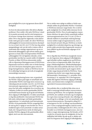 gens mulighed for at ytre sig igennem denne deloffentlighed.
En form for økonomisk støtte ville delvist afhjælpe
problemet. Flere midler ville sætte NGO’erne i stand
til at ansætte personale med de rette kompetencer
til at kunne varetage deres interesser i storskala-projekter. Det er dog også her afgørende, at den økonomiske støtte gives på en måde, der sikrer NGO’ernes
uafhængighed af ressourceinteressenterne eksempelvis via en fond. (int.18:2, int.17:3) Der kan dog sættes
spørgsmålstegn ved, om det reelt er statens rolle at
understøtte ikke-statslige organisationer og om en
økonomisk afhængighed, også selvom støtten gives
igennem en fond, ikke vil kompromittere NGO’ernes
uafhængighed. Det må ligeledes erkendes, at den
grønlandske stat ikke har uanede midler til rådighed.
Fremfor at tilføre NGO’erne økonomiske midler,
ville en tilpasning af høringsprocessen til NGO’ernes
begrænsede ressourcer måske være en bedre løsning
(int.10:5) Det kunne eksempelvis gøres ved at forlænge høringsfristerne, således at NGO’erne har tid
til at udfærdige høringssvar på trods af manglende
menneskelige ressourcer.
En anden mulig løsning kunne være, at grønlandske NGO’er i højere grad søgte at samarbejde med
udenlandske NGO’er med langt større ressourcer og
videnskapacitet på området. (int.10:1, int.19:3) Store
internationale organisationer som WWF og Greenpeace har helt andre muligheder for at involvere sig
i debatten, hvilket de mindre grønlandske NGO’er
med fordel kunne benytte sig af og derved forbedre
deres adgang til offentligheden. Et sådan samarbejde
er dog ikke problemfrit. Internationale NGO’er har
helt andre målsætninger end lokale grønlandske
organisationer. I et samarbejde med internationale
NGO’er vil de grønlandske NGO’er uvægerligt blive
de små og det er vigtigt at være bevidst om. Der er
imidlertid også et stort potentiale i et sådan samarbejde, der i høj grad kunne styrke de lokale grønlandske NGO’ers adgang til den grønlandske offentlighed, såvel som den internationale.

Back to table of contents

Det er måske mere oplagt at etablere et bedre samarbejde mellem de grønlandske NGO’er. I Grønland
er NGO’ernes interesser meget brede. Der er derfor
gode muligheder for at finde fælles interesser for de
grønlandske NGO’er. Flere af undersøgelsens respondenter efterlyser da også et bedre samarbejde mellem
interesseorganisationerne (int.17:4, int.1:2) Der er
allerede etableret et samarbejde omkring høringssvarene mellem nogle af organisationerne, men et
mere formelt netværk ville give NGO’erne en bedre
mulighed for at udveksle ekspertise og erfaringer og
på den måde anvende deres begrænsede ressourcer
mere effektivt og derved forbedre adgangen til offentligheden.
Det er dog ikke kun NGO’ernes manglende ressourcer, der begrænser deres adgang til offentligheden
også forholdet mellem magthaverne og NGO’erne
synes at have en begrænsende effekt. Som det påpeges i Medieredegørelsen, (Mediearbejdsgruppen
2010) kan dele af den politiske elite have svært ved
at se kritik som konstruktivt og de reagerer derfor
til tider meget skarpt på kritik fra NGO’erne. Tonen
i debatten kan derfor være meget skarp og meget
lidt konstruktiv. (Sermitsiaq d. 11. november 2010,
Sermitsiaq d. 16. september 2011) Det begrænser
måske ikke ligefrem NGO’ernes adgang til offentligheden, men bestemt deres mulighed for at forholde
sig kritisk til ressourceinteressenterne.
Den politiske elite er imidlertid ikke alene om at
skabe et anstrengt forhold mellem ressourceinteressenterne og NGO’erne. Der ses ligeledes eksempler
på NGO’er, der undlader at benytte sig af muligheder
for at give deres mening til kende i den offentlige debat af frygt for at deltage i et for tæt samarbejde med
ressourceinteressenterne. Eksempelvis afslog ICC i
et høringssvar fra 2011 at deltage som konsultationspart i Cairns scopingundersøgelser, fordi de mente
processen ikke er fyldestgørende.(ICC 2011a, int.5:3)
Formålet var at forbedre høringsprocessen, men metoden er meget uhensigtsmæssig. Det betyder, at ICC
i stedet for at benytte sig at de muligheder, de har for
indflydelse helt holder sig ude og de er således selv
med til at begrænse deres adgang til offentligheden.
55

 