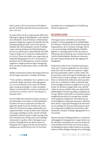 kultur i pressen, bliver det nemmere for befolkningen selv at forholde sig kritisk til ressourceinteressenterne. (int.16:2)

journalister har en forpligtigelse til at forholde sig
kritisk til magthaverne.

En anden faktor der får en begrænsende effekt på befolkningens adgang til offentligheden er den politiske
elites debatkultur. Som det beskrives i Mediearbejdsgruppens redegørelse, reagerer den politiske elite ofte
uhensigtsmæssigt på kritik. Enten ved at ignorere
kritikken eller med modangreb, som det er tilfældet
i sagen omkring direktøren for Råstofdirektoratet,
der som en reaktion på en række faktuelle fejl i KNR
sender en klage over Tv-stationens redaktionelle linje. (int.16:2) Tonen kan således være meget skarp og
meget lidt dialogsøgende.(int.10:5, Sermitsiaq d. 6.
december) Det må ikke glemmes, at dette er landets
magthavere. Magtasymmetrien taget i betragtning,
bliver det derfor problematisk, at der er så lidt fokus
på dialog.

Delkonklusion

Medlem af Inatsisartut, Juliane Henningsen beskriver
det det meget rammende i et indlæg i Sermitsiaq:
”Vi har udviklet en debatkultur, hvor vi pådutter vores
modstander dårlige intentioner. Med udgangspunktet, at vores modstander vil det værste, får debatten
ingen mening og deraf følger en række meningsløse
debatter, hvor formålet blot er at få sin modstander til
at fremstå som værende i ond tro.” (Sermitsiaq d. 6.
december 2011)
Hvis det deliberative demokrati skal give mening, er
det nødvendigt, at der skabes en bedre debatkultur.
En kultur, hvor det er argumentet, der bliver det
afgørende og ikke hvem, der fremfører det. Og en
kultur hvor kritik kan betragtes og behandles som
noget konstruktivt. Sociale strukturer kan imidlertid
være meget vanskelige at ændre, specielt ved hjælp
af politiske initiativer og det er noget, der tager lang
tid. Et skridt på vejen vil dog være, at de forskellige
interessenter er sig deres roller i høringsprocessen
bevidste. Myndighederne har ikke de samme frihedsgrader til at reagere på kritik som eksempelvis
enkeltpersoner og NGO’er har (int.7:4), hvorimod

60

I høringsprocessen i forbindelse med storskalaprojekter er det hovedsageligt de fire deloffentligheder: Medierne, NGO’erne, den formelle høring samt
borgermøderne, der er relevante at betragte, idet de
er de mest betydelige deloffentligheder. Deloffentligheder er i princippet åbne for alle, der ønsker at
tilkende give deres holdning, men i realiteten kan der
i alle fire deloffentligheder identificeres elementer,
der sætter begrænsninger på den lige adgang til offentligheden
Konkurrencen ikke så stor i Grønland og det giver
aviser og Tv-stationer muligheden for at prioriterer
andet end, hvad der skaffer seere og læsere. Adgangen til de grønlandske medier er derfor måske i højere grad end i andre lande lige for befolkningen, idet
kravene til dem er knap så skrappe, som andre steder.
Dette er i forhold til det deliberative ideal et positivt
træk. Der er imidlertid en række strukturelle træk,
der besværliggør mediernes mulighed for at ytre sig
kritisk. For det første mangler både aviser og KNR
midler til at kunne udfylde rollen som oplyst kritisk
deloffentlighed. Det giver sig udslag i manglende tid
til at gå i dybden med artikler om storskala-projekter,
manglende personale til at varetage disse områder
samt manglende mulighed for efteruddannelse og
en deraf følgende mangel på kompetencer. Medierne
bliver derfor i nogen grad afhængig af de informationer, de modtager fra ressourceinteressenterne og de
har en begrænset mulighed for at kontrollere informationerne. Det giver et dårligt udgangspunkt for at
være kritisk.
Ydermere betyder bevillingsstrukturen, at mediernes
uafhængighed af statsapparatet er meget sårbart over
for udnyttelse. Samtidig har der været en tendens til,
at den politiske elite har haft svært ved at acceptere
armslængdeprincippet mellem medierne og myndighederne, hvilket yderligere bidrager til at underbygge

Back to table of contents

 