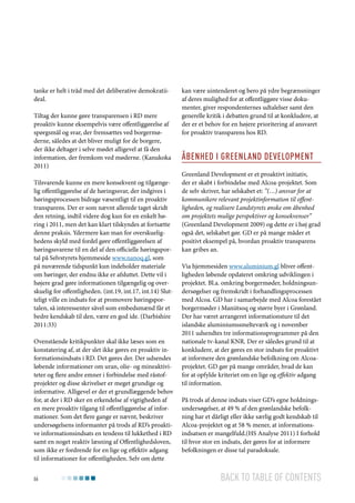 tanke er helt i tråd med det deliberative demokratiideal.
Tiltag der kunne gøre transparensen i RD mere
proaktiv kunne eksempelvis være offentliggørelse af
spørgsmål og svar, der fremsættes ved borgermøderne, således at det bliver muligt for de borgere,
der ikke deltager i selve mødet alligevel at få den
information, der fremkom ved møderne. (Kanukoka
2011)
Tilsvarende kunne en mere konsekvent og tilgængelig offentliggørelse af de høringssvar, der indgives i
høringsprocessen bidrage væsentligt til en proaktiv
transparens. Der er som nævnt allerede taget skridt
den retning, indtil videre dog kun for en enkelt høring i 2011, men det kan klart tilskyndes at fortsætte
denne praksis. Ydermere kan man for overskuelighedens skyld med fordel gøre offentliggørelsen af
høringssvarene til en del af den officielle høringsportal på Selvstyrets hjemmeside www.nanoq.gl, som
på nuværende tidspunkt kun indeholder materiale
om høringer, der endnu ikke er afsluttet. Dette vil i
højere grad gøre informationen tilgængelig og overskuelig for offentligheden. (int.19, int.17, int.14) Slutteligt ville en indsats for at promovere høringsportalen, så interessenter såvel som embedsmænd får et
bedre kendskab til den, være en god ide. (Darbishire
2011:33)
Ovenstående kritikpunkter skal ikke læses som en
konstatering af, at der slet ikke gøres en proaktiv informationsindsats i RD. Det gøres der. Der udsendes
løbende informationer om uran, olie- og mineaktiviteter og flere andre emner i forbindelse med råstofprojekter og disse skrivelser er meget grundige og
informative. Alligevel er der et grundlæggende behov
for, at der i RD sker en erkendelse af vigtigheden af
en mere proaktiv tilgang til offentliggørelse af informationer. Som det flere gange er nævnt, beskriver
undersøgelsens informanter på trods af RD’s proaktive informationsindsats en tendens til lukkethed i RD
samt en noget reaktiv læsning af Offentlighedsloven,
som ikke er fordrende for en lige og effektiv adgang
til informationer for offentligheden. Selv om dette
66

kan være uintenderet og bero på ydre begrænsninger
af deres mulighed for at offentliggøre visse dokumenter, giver respondenternes udtalelser samt den
generelle kritik i debatten grund til at konkludere, at
der er et behov for en højere prioritering af ansvaret
for proaktiv transparens hos RD.

Åbenhed i Greenland Development
Greenland Development er et proaktivt initiativ,
der er skabt i forbindelse med Alcoa-projektet. Som
de selv skriver, har selskabet et: ”(…) ansvar for at
kommunikere relevant projektinformation til offentligheden, og realisere Landstyrets ønske om åbenhed
om projektets mulige perspektiver og konsekvenser”
(Greenland Development 2009) og dette er i høj grad
også det, selskabet gør. GD er på mange måder et
positivt eksempel på, hvordan proaktiv transparens
kan gribes an.
Via hjemmesiden www.aluminium.gl bliver offentligheden løbende opdateret omkring udviklingen i
projektet. Bl.a. omkring borgermøder, holdningsundersøgelser og fremskridt i forhandlingsprocessen
med Alcoa. GD har i samarbejde med Alcoa forestået
borgermøder i Maniitsoq og større byer i Grønland.
Der har været arrangeret informationsture til det
islandske aluminiumssmelteværk og i november
2011 udsendtes tre informationsprogrammer på den
nationale tv-kanal KNR. Der er således grund til at
konkludere, at der gøres en stor indsats for proaktivt
at informere den grønlandske befolkning om Alcoaprojektet. GD gør på mange områder, hvad de kan
for at opfylde kriteriet om en lige og effektiv adgang
til information.
På trods af denne indsats viser GD’s egne holdningsundersøgelser, at 49 % af den grønlandske befolkning har et dårligt eller ikke særlig godt kendskab til
Alcoa-projektet og at 58 % mener, at informationsindsatsen er mangelfuld.(HS Analyse 2011) I forhold
til hvor stor en indsats, der gøres for at informere
befolkningen er disse tal paradoksale.

Back to table of contents

 