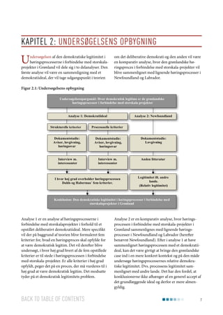 Kapitel 2: Undersøgelsens opbygning

U

ndersøgelsen af den demokratiske legitimitet i
høringsprocesserne i forbindelse med storskalaprojekter i Grønland vil dele sig i to delanalyser. Den
første analyse vil være en sammenligning med et
demokratiideal, der vil tage udgangspunkt i teorien

om det deliberative demokrati og den anden vil være
en komparativ analyse, hvor den grønlandske høringsproces i forbindelse med storskala-projekter vil
blive sammenlignet med lignende høringsprocesser i
Newfoundland og Labrador.

Figur 2.1: Undersøgelsens opbygning
Undersøgelsesspørgsmål: Hvor demokratisk legitime er de grønlandske
høringsprocesser i forbindelse med storskala projekter

Analyse 1: Demokratiideal
Strukturelle kriterier

Analyse 2: Newfoundland

Processuelle kriterier

Dokumentstudie:
Aviser, lovgivning,
høringssvar

Dokumentstudie:
Aviser, lovgivning,
høringssvar

Dokumentstudie:
Lovgivning

Interview m.
interessenter

Interview m.
interessenter

Anden litteratur

I hvor høj grad overholder høringsprocessen
Dahls og Habermas´ fem kriterier.

Legitimitet ift. andre
lande.
(Relativ legitimitet)

Konklusion: Den demokratiske legitimitet i høringsprocesser i forbindelse med
storskalaprojekter i Grønland

Analyse 1 er en analyse af høringsprocesserne i
forbindelse med storskalaprojekter i forhold til et
opstillet deliberativt demokratiideal. Mere specifikt
vil der på baggrund af teorien blive formuleret fem
kriterier for, hvad en høringsproces skal opfylde for
at være demokratisk legitim. Det vil derefter blive
undersøgt, i hvor høj grad hvert af de fem opstillede
kriterier er til stede i høringsprocessen i forbindelse
med storskala-projekter. Er alle kriterier i høj grad
opfyldt, peger det på en proces, der må vurderes til i
høj grad at være demokratisk legitim. Det modsatte
tyder på et demokratisk legitimitets problem.

Back to table of contents

Analyse 2 er en komparativ analyse, hvor høringsprocessen i forbindelse med storskala-projekter i
Grønland sammenlignes med lignende høringsprocesser i Newfoundland og Labrador (herefter
benævnt Newfoundland). Efter i analyse 1 at have
sammenlignet høringsprocessen med et demokratiideal, kan det være givtigt at bringe den grønlandske
case ind i en mere konkret kontekst og på den måde
undersøge høringsprocessernes relative demokratiske legitimitet. Dvs. processens legitimitet sammenlignet med andre lande. Det har den fordel, at
konklusionerne ikke afhænger af en generel accept af
det grundlæggende ideal og derfor er mere almengyldig.
7

 