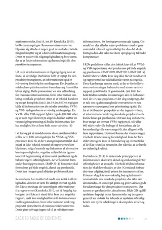 mationsmetoder, (int.11, int.19, Kanukoka 2010),
hvilket man også gør. Ressourceinteressenterne
tilpasser sig således i nogen grad de metoder, befolkningen benytter sig af i deres informationssøgning.
Dette er positivt ift. tilgængeligheden og hvor nemt,
det er at finde information og dermed også ift. den
proaktive transparens.
Ud over at informationen er tilgængelig og nem at
finde, er det ifølge Darbishire (2011) vigtigt for den
proaktive transparens, at informationen også er
relevant og forståelig for modtageren. Det betyder, at
måden hvorpå information formuleres og fremstilles
bliver vigtig. Dette præsenterer en stor udfordring
for ressourceinteressenterne, fordi information omkring storskala-projekter oftest er af teknisk karakter
og meget kompleks.(int.5, int.19, int.8) Den vigtigste
kilde til information om de enkelte projekter, VVMog VSB- redegørelserne er utrolig omfangsrige. En
VVM- eller VSB-rapport fylder typisk 400-600 sider
og er som regel skrevet på engelsk, hvilket sætter en
væsentlig begrænsning på hvilke informanter, der
har mulighed for at læse hele materialet.(int.16)
I et forsøg på at imødekomme disse problematikker
stilles der i RD’s retningslinjer for VVM- og VSBprocessen krav til, at der i ansøgningsmaterialet skal
indgå et ikke-teknisk resumé af rapporternes konklusioner, valg af metode og diskussion af alternative
løsningsmuligheder, negative miljøeffekter og metoder til begrænsning af disse samt problemer og de
bekymringer i offentligheden, der er kommet frem
under høringsprocessen. (BMP 2011) Resuméet skal
formuleres på både engelsk, dansk og grønlandsk.
Dette kan i nogen grad afhjælpe problematikken
Resuméerne har imidlertid mødt stor kritik i offentligheden, dels for at være for dårligt oversat og dels
for ikke at medtage de væsentligste informationer
fra rapporterne (Kanukoka 2010, int.1) Følgelig har
borgere, der ikke er i stand til at læse den engelske
rapport, reelt kun mulighed for at få informationer
ved borgermøderne, hvor informationer omkring
projektet præsenteres af ressourceinteressenterne.
Dette giver selvsagt ingen tid til at reflektere over

Back to table of contents

informationen, før høringsprocessen går i gang. Generelt har der således været problemer med at gøre
materialet relevant og forståeligt for den del af offentligheden, der ikke har store sproglige og tekniske
kompetencer.
I RD’s guidelines stilles der faktisk krav til, at VVMog VSB-rapporterne skal produceres på både engelsk
og grønlandsk. (BMP 2009, BMP 2011, BMP 2011a)
Indtil videre er dette krav dog ikke blevet håndhævet
og rapporterne har udelukkende været på engelsk.
Dette kan hænge samme med, at der er forholdsvis
store omkostninger forbundet med at oversætte en
rapport på 600 sider til grønlandsk. (int.18) I forhold til den størrelse investeringer, der er forbundet
med de tre case-projekter, er det dog småpenge, der
er tale om og den manglende oversættelse er nok
nærmere et spørgsmål om prioritering og tid. Ud
fra et deliberativt perspektiv er der ingen tvivl om,
at informationer omkring storskala-projekter burde
kunne læses på grønlandsk. Det kan dog diskuteres,
hvor meget en oversat VVM-rapport på 400 eller
600 sider reelt ville bidrage til forståelsen, da det
formodentlig ville være meget få, der alligevel ville
læse rapporterne. Derimod kunne der vindes meget
i forhold til relevans og forståelighed, hvis der blev
stillet strengere krav til formulering og oversættelse
af de ikke-tekniske resuméer, der sikrede, at de havde
en ordentlig kvalitet.
Darbishires (2011) to resterende principper er, at
informationen skal være aktuel og omkostningslet for
offentligheden at anskaffe. I forhold til den information der skal downloades, er der i Grønland forbundet visse udgifter, fordi prisen for internet er så høj.
Prisen er dog ikke uoverskuelig høj og informationsmateriale om storskala-projekter, der ikke skal
downloades, er som regel gratis og giver således gode
forudsætninger for den proaktive transparens. Det
samme er gældende for aktualiteten. Både GD og RD
opdaterer hyppigt deres hjemmesider og der gøres
generelt en indsats for løbende at opdatere offentligheden om nyere udviklinger i eksempelvis aviser og
radio.

71

 