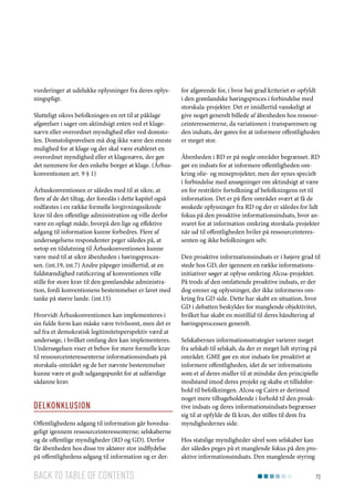 vurderinger at udelukke oplysninger fra deres oplysningspligt.
Slutteligt sikres befolkningen en ret til at påklage
afgørelser i sager om aktindsigt enten ved et klagenævn eller overordnet myndighed eller ved domstolen. Domstolsprøvelsen må dog ikke være den eneste
mulighed for at klage og der skal være etableret en
overordnet myndighed eller et klagenævn, der gør
det nemmere for den enkelte borger at klage. (Århuskonventionen art. 9 § 1)
Århuskonventionen er således med til at sikre, at
flere af de det tiltag, der foreslås i dette kapitel også
rodfæstes i en række formelle lovgivningssikrede
krav til den offentlige administration og ville derfor
være en oplagt måde, hvorpå den lige og effektive
adgang til information kunne forbedres. Flere af
undersøgelsens respondenter peger således på, at
netop en tilslutning til Århuskonventionen kunne
være med til at sikre åbenheden i høringsprocessen. (int.19, int.7) Andre påpeger imidlertid, at en
fuldstændighed ratificering af konventionen ville
stille for store krav til den grønlandske administration, fordi konventionens bestemmelser er lavet med
tanke på større lande. (int.15)
Hvorvidt Århuskonventionen kan implementeres i
sin fulde form kan måske være tvivlsomt, men det er
ud fra et demokratisk legitimitetsperspektiv værd at
undersøge, i hvilket omfang den kan implementeres.
Undersøgelsen viser et behov for mere formelle krav
til ressourceinteressenterne informationsindsats på
storskala-området og de her nævnte bestemmelser
kunne være et godt udgangspunkt for at udfærdige
sådanne krav.

Delkonklusion
Offentlighedens adgang til information går hovedsageligt igennem ressourceinteressenterne; selskaberne
og de offentlige myndigheder (RD og GD). Derfor
får åbenheden hos disse tre aktører stor indflydelse
på offentlighedens adgang til information og er der-

Back to table of contents

for afgørende for, i hvor høj grad kriteriet er opfyldt
i den grønlandske høringsproces i forbindelse med
storskala-projekter. Det er imidlertid vanskeligt at
give noget generelt billede af åbenheden hos ressourceinteressenterne, da variationen i transparensen og
den indsats, der gøres for at informere offentligheden
er meget stor.
Åbenheden i RD er på nogle områder begrænset. RD
gør en indsats for at informere offentligheden omkring olie- og mineprojekter, men der synes specielt
i forbindelse med ansøgninger om aktindsigt at være
en for restriktiv fortolkning af befolkningens ret til
information. Det er på flere områder svært at få de
ønskede oplysninger fra RD og der er således for lidt
fokus på den proaktive informationsindsats, hvor ansvaret for at information omkring storskala-projekter
når ud til offentligheden hviler på ressourceinteressenten og ikke befolkningen selv.
Den proaktive informationsindsats er i højere grad til
stede hos GD, der igennem en række informationsinitiativer søger at oplyse omkring Alcoa-projektet.
På trods af den omfattende proaktive indsats, er der
dog emner og oplysninger, der ikke informeres omkring fra GD side. Dette har skabt en situation, hvor
GD i debatten beskyldes for manglende objektivitet,
hvilket har skabt en mistillid til deres håndtering af
høringsprocessen generelt.
Selskabernes informationsstrategier varierer meget
fra selskab til selskab, da der er meget lidt styring på
området. GME gør en stor indsats for proaktivt at
informere offentligheden, idet de ser informations
som et af deres midler til at mindske den principielle
modstand imod deres projekt og skabe et tillidsforhold til befolkningen. Alcoa og Cairn er derimod
noget mere tilbageholdende i forhold til den proaktive indsats og deres informationsindsats begrænser
sig til at opfylde de få krav, der stilles til dem fra
myndighedernes side.
Hos statslige myndigheder såvel som selskaber kan
der således peges på et manglende fokus på den proaktive informationsindsats. Den manglende styring
73

 