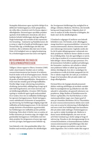 Strategiske diskussioner egner sig derfor dårligt til en
deliberativ beslutningsproces, fordi spørgsmålene,
der stilles ikke er konkrete nok til at kunne afgøres i
offentligheden. Derimod egner specifikke projekter
sig bedre til det deliberative demokrati, idet det er
konkrete forhold, befolkningen skal tage stilling til.
Nogle beslutninger må overlades til den repræsentative forsamling – Inatsisartut og Naalakkersuisut, der
jo netop er valgt til at handle på befolkningens vegne.
Dermed ikke sagt, at befolkningen slet ikke skal
involveres, eller at debatten ikke skal være til stede.
Dette vil til stadighed være en vigtig forudsætning
for, at beslutningsprocessen kan anses som legitim.

Befolkningens deltagelse
i beslutningsprocessen
Tidligere i denne rapport er Sherry Arnsteins (1969)
ladder of participation foreslået som et værktøj,
ressourceinteressenterne kan benytte til at definere,
hvad de ønsker at få ud af høringsprocessen. Hendes
typologi udgøres af otte trin, som hver har varierende grader af befolkningsindflydelse. Manipulation er
trinet med den mindste grad af borgerindflydelse.
Derefter følger terapi, informering, konsultation,
afvæbning, partnerskab, uddelegering af magt og til
sidst fuld borgerkontrol, som trinet med den største befolkningsindflydelse. (Arnstein 1969) Hendes
typologi er imidlertid også et godt analyseredskab
til at vurdere, hvor stor en indflydelse befolkningen
har igennem høringsprocessen. Består høringsprocessen udelukkende af elementer af manipulation
og informering, har befolkningen følgelig meget lidt
indflydelse på beslutningsprocessen. Er der derimod
mange elementer af konsultation og partnerskab,
har befolkningen stor indflydelse på den politiske
beslutning. Dette afsnit vil derfor være en analyse af,
hvilket elementer på Arnsteins stige, der indgår i den
grønlandske høringsproces i forbindelse med storskala-projekter for derigennem at kunne sige noget
om hvor på stigen, høringsprocessen befinder sig.
Som bekendt er der i den grønlandske debat i forbindelse med storskala-projekter fire deloffentlighe78

der, hvorigennem befolkningen har mulighed for at
deltage i debatten; Medierne, NGO’erne, den formelle
høring samt borgermøderne. Følgende afsnit vil
være en analyse af, hvilke elementer af deltagelse, der
finder sted i de fire deloffentligheder.
I Grønland er adgangen til medierne som bekendt
forholdsvis nem. Det betyder, at der offentliggøres
mange læserbreve og pressemeddelelser i aviserne fra
ressourceinteressenter, eksterne interessenter såvel
som videnssvage interessenter. Ligeledes sendes der
fra tid til anden debatprogrammer vedrørende storskala-projekterne. Medierne danner således en arena
for en folkelig debat. Som det også tidligere er nævnt,
er der dog en tendens til, at ressourceinteressenterne
helst deltager i denne debat på egne premisser. Dvs.
de kommenterer forholdsvis sjældent på holdninger,
der fremsættes i medierne, når nyheden er aktuel,
men praktiserer hellere at udtale sig i pressemeddelelser efterfølgende, hvor det er vanskeligere for
journalisterne at stille de kritiske spørgsmål.(int.16)
Der er således meget lidt, der tyder på, at medierne
bruges til at konsultere eller på andre måder inddrage offentligheden.
Derimod bliver der hyppigt udsendt pressemeddelelser omkring udviklingen på storskala-området
både fra myndighedernes og selskabernes side eller
udsendt tv-udsendelser, der generelt informerer om
projekterne. Ifølge Medlem af Naalakkersuisut for
Erhverv og Råstoffer, Ove Karl Berthelsen er informationsudsendelser noget, man i højere grad vil
satse på i fremtiden.(Berthelsen 2011a) Tilsyneladende anser ressourceinteressenterne således mere medierne som en arena for informering af offentligheden
end som et sted, hvor befolkningen kan konsulteres
eller på anden måde inddrages i beslutningsprocessen, og det er måske forståeligt nok. Medierne er
denne eneste deloffentligheden, der stort set når
ud til hele Grønland og er derfor oplagt at bruge til
informering. Desuden er det uhensigtsmæssigt for en
eventuel konsultation, at kommunikationen mellem
ressourceinteressenterne og befolkningen ikke sker
direkte, men igennem journalister, som kan have
andre dagsordner. Der er derfor måske ikke noget at

Back to table of contents

 