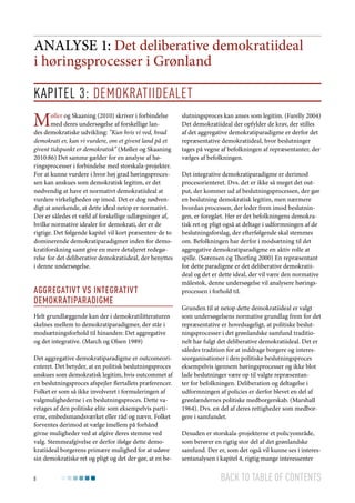 Analyse 1: Det deliberative demokratiideal
i høringsprocesser i Grønland
Kapitel 3: Demokratiidealet

M

øller og Skaaning (2010) skriver i forbindelse
med deres undersøgelse af forskellige landes demokratiske udvikling: ”Kun hvis vi ved, hvad
demokrati er, kan vi vurdere, om et givent land på et
givent tidspunkt er demokratisk” (Møller og Skaaning
2010:86) Det samme gælder for en analyse af høringsprocesser i forbindelse med storskala-projekter.
For at kunne vurdere i hvor høj grad høringsprocessen kan anskues som demokratisk legitim, er det
nødvendig at have et normativt demokratiideal at
vurdere virkeligheden op imod. Det er dog nødvendigt at anerkende, at dette ideal netop er normativt.
Der er således et væld af forskellige udlægninger af,
hvilke normative idealer for demokrati, der er de
rigtige. Det følgende kapitel vil kort præsentere de to
dominerende demokratiparadigmer inden for demokratiforskning samt give en mere detaljeret redegørelse for det deliberative demokratiideal, der benyttes
i denne undersøgelse.

Aggregativt vs integrativt
demokratiparadigme
Helt grundlæggende kan der i demokratilitteraturen
skelnes mellem to demokratiparadigmer, der står i
modsætningsforhold til hinanden: Det aggregative
og det integrative. (March og Olsen 1989)
Det aggregative demokratiparadigme er outcomeorienteret. Det betyder, at en politisk beslutningsproces
anskues som demokratisk legitim, hvis outcommet af
en beslutningsproces afspejler flertallets præferencer.
Folket er som så ikke involveret i formuleringen af
valgmulighederne i en beslutningsproces. Dette varetages af den politiske elite som eksempelvis partierne, embedsmandsværket eller råd og nævn. Folket
forventes derimod at vælge imellem på forhånd
givne muligheder ved at afgive deres stemme ved
valg. Stemmeafgivelse er derfor ifølge dette demokratiideal borgerens primære mulighed for at udøve
sin demokratiske ret og pligt og det der gør, at en be8

slutningsproces kan anses som legitim. (Farelly 2004)
Det demokratiideal der opfylder de krav, der stilles
af det aggregative demokratiparadigme er derfor det
repræsentative demokratiideal, hvor beslutninger
tages på vegne af befolkningen af repræsentanter, der
vælges af befolkningen.
Det integrative demokratiparadigme er derimod
procesorienteret. Dvs. det er ikke så meget det output, der kommer ud af beslutningsprocessen, der gør
en beslutning demokratisk legitim, men nærmere
hvordan processen, der leder frem imod beslutningen, er foregået. Her er det befolkningens demokratisk ret og pligt også at deltage i udformningen af de
beslutningsforslag, der efterfølgende skal stemmes
om. Befolkningen har derfor i modsætning til det
aggregative demokratiparadigme en aktiv rolle at
spille. (Sørensen og Thorfing 2000) En repræsentant
for dette paradigme er det deliberative demokratiideal og det er dette ideal, der vil være den normative
målestok, denne undersøgelse vil analysere høringsprocessen i forhold til.
Grunden til at netop dette demokratiideal er valgt
som undersøgelsens normative grundlag frem for det
repræsentative er hovedsageligt, at politiske beslutningsprocesser i det grønlandske samfund traditionelt har fulgt det deliberative demokratiideal. Det er
således tradition for at inddrage borgere og interesseorganisationer i den politiske beslutningsproces
eksempelvis igennem høringsprocesser og ikke blot
lade beslutninger være op til valgte repræsentanter for befolkningen. Deliberation og deltagelse i
udformningen af policies er derfor blevet en del af
grønlændernes politiske medborgerskab. (Marshall
1964). Dvs. en del af deres rettigheder som medborgere i samfundet.
Desuden er storskala-projekterne et policyområde,
som berører en rigtig stor del af det grønlandske
samfund. Der er, som det også vil kunne ses i interessentanalysen i kapitel 4, rigtig mange interessenter

Back to table of contents

 