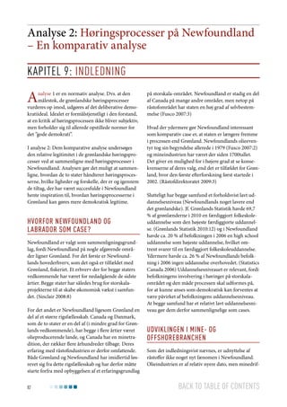 Analyse 2: Høringsprocesser på Newfoundland
– En komparativ analyse
Kapitel 9: Indledning

A

nalyse 1 er en normativ analyse. Dvs. at den
målestok, de grønlandske høringsprocesser
vurderes op imod, udgøres af det deliberative demokratiideal. Idealet er formålstjenstligt i den forstand,
at en kritik af høringsprocessen ikke bliver subjektiv,
men forholder sig til allerede opstillede normer for
det ”gode demokrati”.
I analyse 2: Dem komparative analyse undersøges
den relative legitimitet i de grønlandske høringsprocesser ved at sammenligne med høringsprocesser i
Newfoundland. Analysen gør det muligt at sammenligne, hvordan de to stater håndterer høringsprocesserne, hvilke ligheder og forskelle, der er og igennem
de tiltag, der har været succesfulde i Newfoundland
hente inspiration til, hvordan høringsprocesserne i
Grønland kan gøres mere demokratisk legitime.

Hvorfor Newfoundland og
Labrador som case?
Newfoundland er valgt som sammenligningsgrundlag, fordi Newfoundland på nogle afgørende områder ligner Grønland. For det første er Newfoundlands hovederhverv, som det også er tilfældet med
Grønland, fiskeriet. Et erhverv der for begge staters
vedkommende har været for nedadgående de sidste
årtier. Begge stater har således brug for storskalaprojekterne til at skabe økonomisk vækst i samfundet. (Sinclair 2008:8)
For det andet er Newfoundland ligesom Grønland en
del af et større rigsfællesskab. Canada og Danmark,
som de to stater er en del af (i mindre grad for Grønlands vedkommende), har begge i flere årtier været
olieproducerende lande, og Canada har en minetradition, der rækker flere århundreder tilbage. Deres
erfaring med råstofindustrien er derfor omfattende.
Både Grønland og Newfoundland har imidlertid løsrevet sig fra dette rigsfællesskab og har derfor måtte
starte forfra med opbyggelsen af et erfaringsgrundlag
82

på storskala-området. Newfoundland er stadig en del
af Canada på mange andre områder, men netop på
råstofområdet har staten en høj grad af selvbestemmelse (Fusco 2007:3)
Hvad der ydermere gør Newfoundland interessant
som komparativ case er, at staten er længere fremme
i processen end Grønland. Newfoundlands olieeventyr tog sin begyndelse allerede i 1979 (Fusco 2007:2)
og mineindustrien har været der siden 1700tallet.
Det giver en mulighed for i højere grad at se konsekvenserne af deres valg, end det er tilfældet for Grønland, hvor den første efterforskning først startede i
2002. (Råstofdirektoratet 2009:3)
Slutteligt har begge samfund et forholdsvist lavt uddannelsesniveau (Newfoundlands noget lavere end
det grønlandske). Jf. Grønlands Statistik havde 69,7
% af grønlænderne i 2010 en færdiggjort folkeskoleuddannelse som den højeste færdiggjorte uddannelse. (Grønlands Statistik 2010:12) og i Newfoundland
havde ca. 20 % af befolkningen i 2006 en high school
uddannelse som højeste uddannelse, hvilket omtrent svarer til en færdiggjort folkeskoleuddannelse.
Ydermere havde ca. 26 % af Newfoundlands befolkning i 2006 ingen uddannelse overhovedet. (Statistics
Canada 2006) Uddannelsesniveauet er relevant, fordi
befolkningens involvering i høringer på storskalaområdet og den måde processen skal udformes på,
for at kunne anses som demokratisk kan forventes at
være påvirket af befolkningens uddannelsesniveau.
At begge samfund har et relativt lavt uddannelsesniveau gør dem derfor sammenlignelige som cases.

Udviklingen i mine- og
offshorebranchen
Som det indledningsvist nævnes, er udnyttelse af
råstoffer ikke noget nyt fænomen i Newfoundland.
Olieindustrien er af relativ nyere dato, men minedrif-

Back to table of contents

 