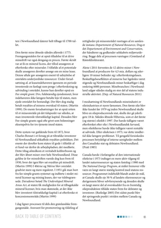 ten i Newfoundland daterer helt tilbage til 1700-tallet.
Den første mine åbnede således allerede i 1775.
Fremgangsmåden for at opnå tilladelse til at drive
minedrift var også dengang en proces. Første skridt
var at få en mineral licens, der tillod ansøgeren at
efterforske efter mineraler. I tilfælde af et potentiale
skulle ansøgeren derefter ansøge om en mine lease.
Denne aftale gav ansøgeren eneret til udnyttelse af
områdets underjordiske ressourcer. Under forudsætning af, at leaseindehaveren igennem en periode
investerede en fastlagt sum penge i efterforskning og
udvinding i området, kunne han derefter opnå en
Fee-simple grant. Dvs. fuldstændig ejendomsret, hvor
indehaveren ikke længere betalte leje til staten, men
ejede området for bestandigt. Der blev dog stadig
betalt royalties af minens overskud til staten. (Martin
1999). De eneste forudsætninger for at opnå retten
til et mineområde på det tidspunkt var således, at
man investerede tilstrækkeligt kapital. Desuden blev
Fee-simple grants også ofte givet som belønninger
eksempelvis for tro tjeneste imod staten.
Dette system var gældende frem til 1872, hvor
Charles Bennet i et forsøg på at tiltrække investorer
til Newfoundland afskaffede royalties-politikken. Det
eneste der derefter kom staten til gode i tilfælde af
et fund var derfor de arbejdspladser, det medførte.
Dette tiltag afstedkom et veritabelt kobberboom og
der blev åbnet miner over hele Newfoundland. Disse
gyldne år for minedriften varede dog kun frem til
1930, hvor der igen blev sat royalties på minedrift.
(Martin 1999) I 40érne og 50érne blev området
gradvist mere og mere reguleret. I 1951 gik man bort
fra fee-simple grants systemet og indførte i stedet mineral licenser og mining leases, der var tidsbegrænsede. Derudover betød The Undeveloped Mineral
Areas Act, at staten fik muligheden for at tilbagekalde
mineral licenser, hvis man skønnede, at der ikke
blev investeret tilstrækkeligt kapital i at efterforske et
koncessionsområde.(Martin 1999)
I dag ligner processen til dels den grønlandske fremgangsmåde. Ansvaret for promovering og tildeling af

Back to table of contents

rettigheder på mineområdet varetages af en samlende instans: Departement of Natural Resources. Dog er
det Departement of Environment and Conservation,
der håndterer og godkender selskabets miljøvurdering. Begge dele af processen varetages i Grønland af
Råstofdirektoratet.
Alene i 2011 forventes de 12 aktive miner i Newfoundland at producere for 4,5 mia. dollars og yderligere 10 miner befinder sig i efterforskningsfasen.
Beskæftigelseseffekten af minerne har ligeledes været
stigende og Newfoundlands miner beskæftiger i dag
omkring 6000 personer. Minebranchen i Newfoundland udgør således stadig en stor del af statens industrielle aktivitet. (Dep. of Natural Resources 2011)
I modsætning til Newfoundlands mineindustri er
olieindustrien et nyere fænomen. Den første olie blev
ikke fundet før 1979 og inden Newfoundland skulle
blive en olieproducerende stat, skulle der gå yderligere 18 år. Således åbnede Hibernia, som er det første
(og største) oliefelt i 1997. Der havde tidligere været
efterforsket efter olie i Newfoundlandsk farvand,
men oliefelterne havde ikke tidligere været rentable
at udvinde. Efter oliekrisen i 1973, var dette imidlertid ikke længere problemet. Til gengæld forsinkedes
processen betydeligt af interne uenigheder mellem
den Canadiske stat og delstaten Newfoundland.
(Pratt 1985)
Canada havde i forlængelse af den internationale
oliekrise i 1973 indtaget en mere aktiv tilgang til
landet naturressourcer og staten fastslog i 1980 med
The National Energy Program, at målet fremover ville
være en langt større statslig kontrol med statens ressourcer. Programmet indeholdt blandt andet de mål,
at Canada skulle eje 50 % af landets olieressourcer og
derigennem bliver selvforsynende og desuden skulle
en langt større del af overskuddet fra en fremtidig
olieproduktion tilfalde staten frem for delstater og
investorer. (Rutledge 2005) Det sidste punkt blev
det springende punkt i striden mellem Canada og
Newfoundland.

83

 