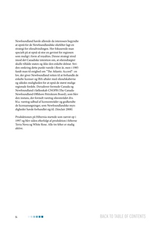 Newfoundland havde allerede da interessen begyndte
at opstå for de Newfoundlandske oliefelter lagt en
strategi for olieudvindingen. Her fokuserede man
specielt på at opnå så stor en gevinst for regionen
som muligt i form af royalties. Denne strategi stred
imod det Canadiske intention om, at olieindtægter
skulle tilfalde staten og ikke den enkelte delstat. Striden omkring dette punkt varede i flere år, men i 1985
fandt man til enighed om ”The Atlantic Accord”- en
lov, der giver Newfoundland retten til at forhandle de
enkelte licenser og IBA-aftaler med olieselskaberne
og således muligheden for at opnå de størst mulige
regionale fordele. Derudover formede Canada og
Newfoundland i fællesskab CNOPB (The CanadaNewfoundland Offshore Petroleum Board), som blev
den instans, der formelt varetog olieområdet dvs.
bl.a. varetog udbud af licensområder og godkendte
de licensansøgninger, som Newfoundlandske myndigheder havde forhandlet sig til. (Sinclair 2008)
Produktionen på Hibernia startede som nævnt op i
1997 og blev siden efterfulgt af produktion i felterne
Terra Nova og White Rose. Alle tre felter er stadig
aktive.

84

Back to table of contents

 