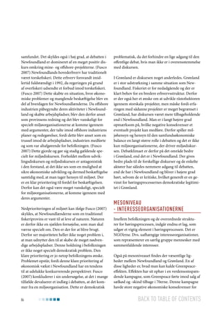 samfundet. Det skyldes også i høj grad, at debatten i
Newfoundland er domineret af en meget positiv diskurs omkring mine- og offshore-projekterne. (Fusco
2007) Newfoundlands hovederhverv har traditionelt
været torskefiskeri. Dette erhverv forsvandt imidlertid fuldstændigt i 1992, da regeringen på grund
af overfiskeri udsendte et forbud imod torskefiskeri.
(Fusco 2007) Dette skabte en situation, hvor økonomiske problemer og manglende beskæftigelse blev en
del af hverdagen for Newfoundlænderne. Da offshore
industrien påbegyndte deres aktiviteter i Newfoundland og skabte arbejdspladser, blev den derfor anset
som provinsens redning og det blev vanskeligt for
specielt miljøorganisationerne at komme igennem
med argumenter, der talte imod offshore industriens
planer og redegørelser, fordi dette blev anset som en
trussel imod de arbejdspladser, industrien medførte
og som var altafgørende for befolkningen. (Fusco
2007) Dette gjorde og gør sig stadig gældende specielt for miljødiskursen. Forholdet mellem udviklingsdiskursen og miljødiskursen er antagonistisk
i den forstand, at det ikke ses som en mulighed at
sikre økonomiske udvikling og dermed beskæftigelse
samtidig med, at man tager hensyn til miljøet. Der
er en klar prioritering til fordel for beskæftigelsen.
Derfor kan det også være meget vanskeligt, specielt
for miljøorganisationerne, at komme igennem med
deres argumenter.
Nedprioriteringen af miljøet kan ifølge Fusco (2007)
skyldes, at Newfoundlænderne som en traditionel
fiskeriprovins er vant til at leve af naturen. Naturen
er derfor ikke en sjælden fornøjelse, som man skal
værne specielt om. Den er der for at blive brugt.
Derfor ser majoriteten heller ikke noget problem i,
at man udnytter den til at skabe de meget nødvendige arbejdspladser. Denne holdning i befolkningen
er ikke noget specielt demokratisk problem. Den
klare prioritering er jo netop befolkningens ønske.
Problemet opstår, fordi denne klare prioritering af
økonomisk vækst i Newfoundland har en tendens
til at udelukke konkurrerende perspektiver. Fusco
(2007) konkluderer i sin undersøgelse, at det i mange
tilfælde devaluerer et indlæg i debatten, at det kommer fra en miljøorganisation. Dette er demokratisk
86

problematisk, da det forhindre en lige adgang til den
offentlige debat, hvis man ikke er i overensstemmelse
med diskursen.
I Grønland er diskursen noget anderledes. Grønland
er i stor udstrækning i samme situation som Newfoundland. Fiskeriet er for nedadgående og der er
klart behov for en bredere erhvervsstruktur. Derfor
er der også her et ønske om at udvikle råstofsektoren
igennem storskala-projekter, men måske fordi erfaringen med sådanne projekter er meget begrænset i
Grønland, har diskursen været mere tilbageholdende
end i Newfoundland. Man er i langt højere grad
opmærksom på, hvilke negative konsekvenser et
eventuelt projekt kan medføre. Derfor spiller miljøhensyn og hensyn til den samfundsøkonomiske
balance en langt større rolle i debatten og det er ikke
kun miljøorganisationerne, der driver miljødiskursen. Debatklimaet er derfor på det område bedre
i Grønland, end det er i Newfoundland. Der gives
bedre plads til de forskellige diskurser og de enkelte
aktører har således nemmere adgang til debatten,
end de har i Newfoundland og bliver i højere grad
hørt, selvom de er kritiske, hvilket generelt er en gevinst for høringsprocessernes demokratiske legitimitet i Grønland.

Mesoniveau
- Interesseorganisationerne
Imellem befolkningen og de overordnede strukturer for høringsprocessen, indgår endnu et lag, som
udgør et vigtig element i høringsprocessen. Det er
NGO’erne. Dvs. uafhængige interesseorganisationer,
som repræsenterer en særlig gruppe mennesker med
sammenfaldende interesser.
Også på mesoniveauet findes der væsentlige ligheder mellem Newfoundland og Grønland. En af
disse ligheder er, hvad man kan kalde Greenpeaceeffekten. Effekten har sit ophav i en verdensomspændende kampagne, som Greenpeace førte imod salg af
sælkød og -skind tilbage i 70erne. Denne kampagne
havde store negative økonomiske konsekvenser for

Back to table of contents

 