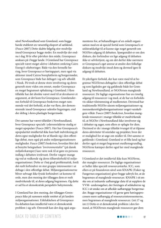 såvel Newfoundland som Grønland, som begge
havde etableret en væsentlig eksport af sælskind.
(Fusco 2007) Dette skabte følgelig stor modvilje
imod Greenpeace begge steder. En modvilje der endnu i dag 30 år efter påvirker den måde, Greenpeace
anskues på i begge lande. I Grønland har Greenpeace
specielt været meget aktive i debatten omkring Cairn
Energy’s olieboringer. Både via den formelle høring, hvor Greenpeace er høringspart, men også via
aktioner imod Cairns boreplatform og borgermøder,
som Greenpeace både har deltaget i og selv afholdt
i Nuuk. På trods at denne store involvering og deres
generelt store viden om emnet, møder Greenpeace
en meget begrænset opbakning i Grønland. I flere
tilfælde har det direkte været med til at devaluerer et
argument, at det kom fra Greenpeace. Grønlændernes forhold til Greenpeace beskrives meget rammende ved det forhold, at der var flere, der demonstrerede imod Greenpeace udenfor bygningen, end
der deltog i deres planlagte borgermøde.
Det samme har været tilfældet i Newfoundland,
hvor Greenpeace specielt i yderområderne stadig er
meget upopulær (Fusco 2007). Her har Greenpeace’s
upopularitet imidlertid ikke kun haft indvirkning på
deres egne muligheder for at blande sig i den offentlige debat, men også på andre miljøorganisationers
muligheder. Fusco (2007) beskriver, hvordan blot det
at benytte betegnelsen ”environmentalist” (på dansk
miljøforkæmper) kan være nok til at gøre en persons
indlæg i debatten irrelevant. Derfor vægrer mange
sig ved at vedkende sig deres tilhørsforhold til miljøorganisationer. Dette er i høj grad problematisk, fordi
det reelt forhindrer en stor gruppe interessenter i at
deltage i den offentlige debat. Miljøorganisationerne
bliver selvsagt ikke fysisk forhindret i at komme til
orde, men den mening der tillægges dem er reelt
medvirkende til, at deres adgang begrænses. Og dette
er ud fra et demokratisk perspektiv bekymrende.
I Grønland har den mening, der tillægges Greenpeace ikke på sammen måde smittet af på landets
miljøorganisationer. Udelukkelsen af Greenpeace
fra debatten kan imidlertid være et demokratisk
problem i sig selv. Omvendt kan der dog også argu-

Back to table of contents

menteres for, at behandlingen af en enkelt organisation med en så speciel fortid som Greenpeace’s er
utilstrækkeligt til at kunne sige noget generelt om
NGO’ers adgang til debatten. Spørgsmålet er om den
diskurs, der forhindrer en lige adgang til debatten
ikke er selvfortjent, og om det derfor ikke nærmere
er Greenpeace’s eget ansvar at ændre den folkelige
diskurs og modvilje imod dem og dermed igen få
adgang til debatten.
Et yderligere forhold, der kan være med til at begrænse NGO’ernes deltagelse i den offentlige debat
og som ligeledes gør sig gældende både for Grønland og Newfoundland, er NGO’ernes manglende
ressourcer. De faglige organisationer har en rimelig
adgang til ressourcer i og med, at de har en forholdsvis sikker tilstrømning af medlemmer. Derimod har
traditionelle NGO’er såsom miljøorganisationer og
menneskerettighedsorganisationer noget vanskeligere vilkår. Fusco (2007) beskriver, hvordan manglende ressourcer i mange tilfælde er medvirkende
til, at NGO’er i Newfoundland ikke involverer sig
i debatter og sager, som ellers er oplagte for dem.
Derimod er de i mange tilfælde tvunget til at tilpasse
deres aktiviteter til områder og projekter, hvor der
er mulighed for at søge om midler til. Det samme er
gældende i Grønland. Grønland er et lille land og har
derfor også et meget begrænset medlemsgrundlag.
NGO’erne kæmper derfor også her med manglende
ressourcer.
I Grønland er det imidlertid ikke kun NGO’erne,
der mangler ressourcer. De faglige organisationer
er heller ikke specielt ressourcestærke. ICC, som
ellers er på finansloven såvel som KNAPK (Fisker og
Fangernes organisation) giver begge udtryk for, at de
begrænses af manglende ressourcer. KNAPK i sit ønske om at indsamle uafhængige data til at supplere de
VVM- undersøgelser, der foretages af selskaberne og
ICC i sit ønske om at afholde uafhængige borgermøder. Begge organisationer vil gerne gøre høringsprocessen mere uafhængig af ressourceinteressenterne,
men begrænses af manglende ressourcer. (int.17 og
int.1) Dette er et demokratisk problem i den forstand, at NGO’ernes manglende ressourcer gør dem
87

 