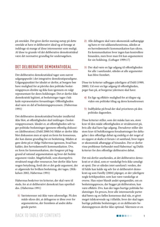 på området. Det giver derfor mening netop på dette
område at have et deliberativt ideal og at forsøge at
inddrage så mange af disse interessenter som muligt.
Af disse to grunde vil det deliberative demokratiideal
være det normative grundlag for undersøgelsen.

2)	 Alle deltagere skal være økonomisk uafhængige
og have et vist uddannelsesniveau, således at
en herredømmefri kommunikation kan sikres.
En kommunikation hvor ingen kan kontrollere
hinanden, men hvor man frit kan argumentere
for sin holdning. (Loftager 1999:17)

Det deliberative demokratiideal

3)	 Der skal være en lige adgang til offentligheden
for alle i samfundet, således at alle argumenter
kan blive fremført.

Det deliberative demokratiideal tager som nævnt
udgangspunkt i det integrative demokratiparadigme.
Udgangspunktet for idealet er derfor, at borgere bør
have mulighed for at påvirke den politiske beslutningsproces direkte og ikke kun igennem en valgt
repræsentant for deres holdninger. Det er derfor ikke
demokratisk legitimt, at beslutninger tages i lukkede repræsentative forsamlinger. Offentligheden
skal være en del af beslutningsprocessen. (Habermas
1991)
Det deliberative demokratiideal betyder imidlertid
ikke blot, at offentligheden skal inddrages i beslutningsprocessen. Idealet er, at offentligheden selv tager politiske beslutninger igennem offentlig diskussion (deliberation).(Dahl 2000:54) Målet er derfor ikke
blot diskussion men at opnå en form for konsensus,
der kan danne grundlag for en beslutning. Måden at
gøre dette på er ifølge Habermas igennem, hvad han
kalder, den herredømmefri kommunikation. Dvs.
en form for kommunikation, der fungerer på baggrund af rationel argumentation og hvor det bedste
argument vinder. Magtforhold, som eksempelvis
strukturel magt eller ressourcer, bør derfor ikke have
nogen betydning, fordi det er det gode argument, der
er afgørende for hvilken beslutning, der tages. (Mikkelsen 2002, Habermas 1991)
Habermas beskriver tre kriterier, der skal være til
stede, for at et deliberativt demokrati kan opretholdes. (Habermas 1991)
1)	 Særinteresser må ikke være uforenelige. På den
måde sikres det, at deltagerne er åbne over for
argumenterne, der fremføres af andre deltagende parter.

Back to table of contents

Disse tre kriterier udbygges yderligere af Dahl (1989,
2000). Ud over en lige adgang til offentligheden,
peger han på, at borgerne ydermere skal have:
4)	 En lige og effektiv mulighed for at tilegne sig
viden om politiske tiltag og deres konsekvenser.
5)	 Indflydelse på hvad der skal prioriteres på den
politiske dagsorden.
Disse kriterier stiller, som det måske kan ses, store
krav til den måde offentligheden er struktureret på,
hvis alle skal have lige adgang. Derudover stiller det
store krav til befolkningens forudsætninger for deltagelse i den offentlige debat og endelig er det noget af
en opgave at skabe et forum i et samfund, hvor ingen
er økonomisk afhængige af hinanden. Der er derfor
visse problemer forbundet med Habermas’ og Dahls
kriterier for den offentlige deliberative debat.
Det må derfor anerkendes, at det deliberative demokrati er et ideal, som er vanskeligt hvis ikke umuligt
at opnå. Der er således intet samfund i verden, der
til fulde kan kalde sig selv for et deliberativt demokrati og som Farelly (2004) påpeger, er der yderligere
nogle kritikpunkter, som kan være vanskelige at
overse. Han rejser blandt andet spørgsmålet, om en
beslutningsproces, der bygger på deliberation, kan
være effektiv. Dvs. kan der tages hurtige politiske beslutninger. En proces, hvor alle interesserede parter
skal høres og en fælles konsensus skal nås, er givet
meget tidskrævende og i tilfælde, hvor der skal tages
hurtige politiske beslutninger, er en deliberativ beslutningsproces derfor ikke optimal. Ydermere er en
9

 