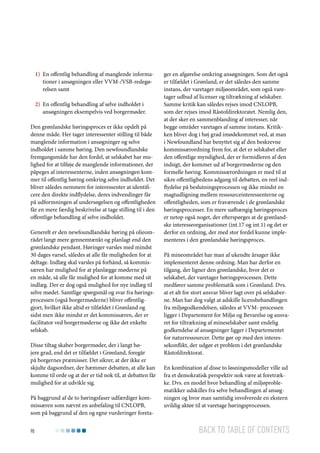 1)	 En offentlig behandling af manglende informationer i ansøgningen eller VVM-/VSB-redegørelsen samt
2)	 En offentlig behandling af selve indholdet i
ansøgningen eksempelvis ved borgermøder.
Den grønlandske høringsproces er ikke opdelt på
denne måde. Her tager interessenter stilling til både
manglende information i ansøgninger og selve
indholdet i samme høring. Den newfoundlandske
fremgangsmåde har den fordel, at selskabet har mulighed for at tilføje de manglende informationer, der
påpeges af interessenterne, inden ansøgningen kommer til offentlig høring omkring selve indholdet. Det
bliver således nemmere for interessenter at identificere den direkte indflydelse, deres indvendinger får
på udformningen af undersøgelsen og offentligheden
får en mere færdig beskrivelse at tage stilling til i den
offentlige behandling af selve indholdet.
Generelt er den newfoundlandske høring på olieområdet langt mere gennemtænkt og planlagt end den
grønlandske pendant. Høringer varsles med mindst
30 dages varsel, således at alle får muligheden for at
deltage. Indlæg skal varsles på forhånd, så kommissæren har mulighed for at planlægge møderne på
en måde, så alle får mulighed for at komme med sit
indlæg. Der er dog også mulighed for nye indlæg til
selve mødet. Samtlige spørgsmål og svar fra høringsprocessen (også borgermøderne) bliver offentliggjort, hvilket ikke altid er tilfældet i Grønland og
sidst men ikke mindst er det kommissæren, der er
facilitator ved borgermøderne og ikke det enkelte
selskab.
Disse tiltag skaber borgermøder, der i langt højere grad, end det er tilfældet i Grønland, foregår
på borgernes præmisser. Det sikrer, at der ikke er
skjulte dagsordner, der hæmmer debatten, at alle kan
komme til orde og at der er tid nok til, at debatten får
mulighed for at udvikle sig.
På baggrund af de to høringsfaser udfærdiger kommissæren som nævnt en anbefaling til CNLOPB,
som på baggrund af den og egne vurderinger foreta90

ger en afgørelse omkring ansøgningen. Som det også
er tilfældet i Grønland, er det således den samme
instans, der varetager miljøområdet, som også varetager udbud af licenser og tiltrækning af selskaber.
Samme kritik kan således rejses imod CNLOPB,
som der rejses imod Råstofdirektoratet. Nemlig den,
at der sker en sammenblanding af interesser, når
begge områder varetages af samme instans. Kritikken bliver dog i høj grad imødekommet ved, at man
i Newfoundland har benyttet sig af den beskrevne
kommissærordning frem for, at det er selskabet eller
den offentlige myndighed, der er formidleren af den
indsigt, der kommer ud af borgermøderne og den
formelle høring. Kommissærordningen er med til at
sikre offentlighedens adgang til debatten, en reel indflydelse på beslutningsprocessen og ikke mindst en
magtudligning mellem ressourceinteressenterne og
offentligheden, som er fraværende i de grønlandske
høringsprocesser. En mere uafhængig høringsproces
er netop også noget, der efterspørges at de grønlandske interesseorganisationer (int.17 og int.1) og det er
derfor en ordning, der med stor fordel kunne implementeres i den grønlandske høringsproces.
På mineområdet har man af ukendte årsager ikke
implementeret denne ordning. Man har derfor en
tilgang, der ligner den grønlandske, hvor det er
selskabet, der varetager høringsprocessen. Dette
medfører samme problematik som i Grønland. Dvs.
at et alt for stort ansvar bliver lagt over på selskaberne. Man har dog valgt at adskille licensbehandlingen
fra miljøgodkendelsen, således at VVM- processen
ligger i Departement for Miljø og Bevarelse og ansvaret for tiltrækning af mineselskaber samt endelig
godkendelse af ansøgninger ligger i Departementet
for naturressourcer. Dette gør op med den interessekonflikt, der udgør et problem i det grønlandske
Råstofdirektorat.
En kombination af disse to løsningsmodeller ville ud
fra et demokratisk perspektiv nok være at foretrække. Dvs. en model hvor behandling af miljøproblematikker udskilles fra selve behandlingen af ansøgningen og hvor man samtidig involverede en ekstern
uvildig aktør til at varetage høringsprocessen.

Back to table of contents

 