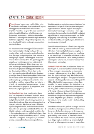 Kapitel 12: Konklusion

F

ormålet med rapporten er tvedelt. Målet er for
det første at undersøge, hvor demokratisk legitim
høringsprocessen i forbindelse med storskalaprojekter i Grønland er og for det andet identificere
måder, hvorpå inddragelsen af befolkningen og
derigennem legitimiteten i høringsprocessen kan
forbedres. Anbefalingerne til forbedringer er løbende
beskrevet i rapporten. Tilbage står spørgsmålet om,
hvor demokratisk legitim høringsprocessen er i sin
nuværende form.

For at kunne vurdere høringsprocessens demokratiske legitimitet på et validt grundlag, er det nødvendigt at have nogle normative retningslinjer for,
hvad der udgør en legitim proces. Disse normative
retningslinjer udgøres i denne rapport af det deliberative demokratiideal. Dvs. den grundlæggende
antagelse, at beslutningsprocesser i et demokrati
må baseres på deliberativ debat i for at være legitime. Således også høringsprocessen i forbindelse
med storskala-projekter. På baggrund af dette ideal
har demokratiteoretikerne Robert Dahl og Jürgen Habermas formuleret fem kriterier, der udgør
grundlaget for et deliberative demokrati. Det er disse
fem kriterier, der har dannet baggrund for denne
undersøgelse og i det følgende vil der derfor blive
konkluderet på, i hvor høj grad disse fem kriterier er
til stede i de grønlandske høringsprocesser i forbindelse med storskala-projekter og derigennem, hvor
demokratisk legitim processen er.
Det første kriterium for at et deliberativt demokrati kan fungere er, at aktørernes interesser ikke er
uforenelige, så der blandt interessenterne er en reel
mulighed for i at finde fælles løsninger igennem debatten. Det betyder, at det er uhensigtsmæssigt, hvis
en aktørs interesser ikke deles af andre i debatten
og desuden problematisk, hvis interesser i debatten
italesættes som gensidigt udelukkende. Dette sker i få
tilfælde i debatten omkring storskala-projekter. Der
er eksempler på emner, som udelukkende bæres af en
aktør, og som derfor har vanskeligt ved at få fodslag
i debatten. Eksempelvis Avataqs fokus på bauxitforurening som en effekt af aluminiumsproduktion.

92

Ligeledes ses det, at nogle interessenter i debatten har
en tendens til at opstille deres interesser som gensidigt udelukkende. Specielt nogle af miljøorganisationerne kan være meget bombastiske i deres argumentation. Det samme har i nogle tilfælde også gjort
sig gældende for borgergrupperne og det kan derfor
nogle gange være vanskeligt at se de fælles interesser blandt modstandere og tilhængere. Specielt hvor
modstanden er principiel.
Generelt er myndighederne i alle tre cases dog gode
til at holde alle emner og dermed interessenter inde
i debatten. Fordi myndighederne er så magtfuld en
aktør i storskala-projekterne, har det stor betydning,
at lige netop de gør en indsats for at holde de forskellige emner inde i debatten. Der er derfor gode forudsætninger for kriteriet om, at interesserne i debatten
ikke må være uforenelige.
Det andet kriterium for at et deliberativt demokrati
kan fungere er, at ressourceinteressenterne på grund
af deres overlegne vidensmæssige og økonomiske
ressourcer må tage ansvaret for at skabe en debat,
hvor den ulige fordeling af magt ikke får betydning
for befolkningens deltagelse i høringsprocessen samt
en debat, befolkningen har interesse i at deltage i. Det
lykkes ikke helt i høringsprocesserne på storskalaområdet. Det største problem i den forbindelse er, at
der er en generel mistillid til ressourceinteressenterne. Det gælder for Råstofdirektoratet, der på grund
af de mange roller, de varetager i forbindelse med
storskala-projekterne, skaber tvivl i befolkningen om,
hvorvidt de kan optræde objektivt i høringsprocessen, men det gælder også Greenland Development,
der kritiseres for at være for positiv i sin fremstilling
af Alcoa-projektet.
Derudover overlades der generelt for meget ansvar til
selskaberne i høringsprocessen. Det er således selskaberne selv, der har hovedansvaret for de borgermøder, der afholdes som en del af høringsprocessen. Det
giver mening i den forstand, at det er selskaberne,
der besidder klart den største viden om projekterne,
men det gør også, at der åbnes op for en mulighed
for misbrug af høringsprocessen, der er meget uhen-

Back to table of contents

 