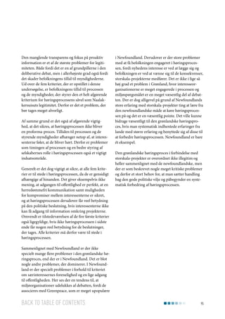 Den manglende transparens og fokus på proaktiv
information er et af de største problemer for legitimiteten. Både fordi det er en af grundpillerne i den
deliberative debat, men i allerhøjeste grad også fordi
det skader befolkningens tillid til myndighederne.
Ud over de fem kriterier, der er opstillet i denne
undersøgelse, er befolkningens tillid til processen
og de myndigheder, der styrer den et helt afgørende
kriterium for høringsprocessens såvel som Naalakkersuisuts legitimitet. Derfor er det et problem, der
bør tages meget alvorligt.
Af samme grund er det også af afgørende vigtighed, at det sikres, at høringsprocessen ikke bliver
en proforma-proces. Tilliden til processen og de
styrende myndigheder afhænger netop af, at interessenterne føler, at de bliver hørt. Derfor er problemer
som timingen af processen og en bedre styring af
selskabernes rolle i høringsprocessen også et vigtigt
indsatsområde.
Generelt er det dog vigtigt at sikre, at alle fem kriterier er til stede i høringsprocessen, da de er gensidigt
afhængige af hinanden. Det giver eksempelvis ikke
mening, at adgangen til offentlighed er perfekt, at en
herredømmefri kommunikation samt muligheden
for kompromiser mellem interessenterne er sikret,
og at høringsprocessen derudover får reel betydning
på den politiske beslutning, hvis interessenterne ikke
kan få adgang til information omkring projekterne.
Omvendt er tilstedeværelsen af de fire første kriterier
også ligegyldige, hvis ikke høringsprocessen i sidste
ende får nogen reel betydning for de beslutninger,
der tages. Alle kriterier må derfor være til stede i
høringsprocessen.

i Newfoundland. Derudover er der store problemer
med at få befolkningen engageret i høringsprocessen, fordi nyhedens interesse er ved at lægge sig og
befolkningen er ved at vænne sig til de konsekvenser,
storskala-projekterne medfører. Det er ikke i lige så
høj grad et problem i Grønland, hvor interesseorganisationerne er meget engagerede i processen og
miljøspørgsmålet er en meget væsentlig del af debatten. Der er dog alligevel på grund af Newfoundlands
store erfaring med storskala-projekter ting at lære fra
den newfoundlandske måde at køre høringsprocessen på og det er en væsentlig pointe. Det ville kunne
bidrage væsentligt til den grønlandske høringsproces, hvis man systematisk indhentede erfaringer fra
lande med større erfaring og benyttede sig af disse til
at forbedre høringsprocessen. Newfoundland er bare
ét eksempel.
Den grønlandske høringsproces i forbindelse med
storskala-projekter er overordnet ikke illegitim og
heller sammenlignet med de newfoundlandske, men
der er som beskrevet nogle meget kritiske problemer
og derfor et stort behov for, at man sætter handling
bag den gode politiske vilje og påbegynder en systematisk forbedring af høringsprocessen.

Sammenlignet med Newfoundland er der ikke
specielt mange flere problemer i den grønlandske høringsproces, end der er i Newfoundland. Det er blot
nogle andre problemer, der dominerer. I Newfoundland er der specielt problemer i forhold til kriteriet
om særinteressernes forenelighed og en lige adgang
til offentligheden. Her ses der en tendens til, at
miljøorganisationer udelukkes af debatten, fordi de
associeres med Greenpeace, som er meget upopulære

Back to table of contents

95

 