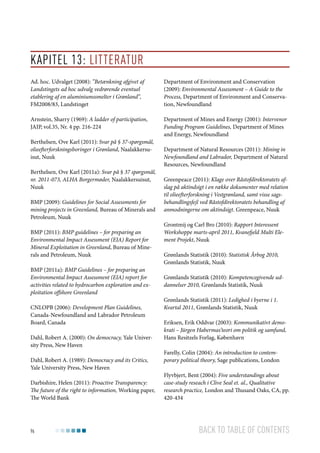 Kapitel 13: Litteratur
Ad. hoc. Udvalget (2008): ”Betænkning afgivet af
Landstingets ad hoc udvalg vedrørende eventuel
etablering af en aluminiumssmelter i Grønland”,
FM2008/83, Landstinget

Department of Environment and Conservation
(2009): Environmental Assessment – A Guide to the
Process, Department of Environment and Conservation, Newfoundland

Arnstein, Sharry (1969): A ladder of participation,
JAIP, vol.35, Nr. 4 pp. 216-224

Department of Mines and Energy (2001): Intervenor
Funding Program Guidelines, Department of Mines
and Energy, Newfoundland

Berthelsen, Ove Karl (2011): Svar på § 37-spørgsmål,
olieefterforskningsboringer i Grønland, Naalakkersuisut, Nuuk
Berthelsen, Ove Karl (2011a): Svar på § 37 spørgsmål,
nr. 2011-073, ALHA Borgermøder, Naalakkersuisut,
Nuuk
BMP (2009): Guidelines for Social Assessments for
mining projects in Greenland, Bureau of Minerals and
Petroleum, Nuuk
BMP (2011): BMP guidelines – for preparing an
Environmental Impact Assessment (EIA) Report for
Mineral Exploitation in Greenland, Bureau of Minerals and Petroleum, Nuuk
BMP (2011a): BMP Guidelines – for preparing an
Environmental Impact Assessment (EIA) report for
activities related to hydrocarbon exploration and exploitation offshore Greenland
CNLOPB (2006): Development Plan Guidelines,
Canada-Newfoundland and Labrador Petroleum
Board, Canada
Dahl, Robert A. (2000): On democracy, Yale University Press, New Haven
Dahl, Robert A. (1989): Democracy and its Critics,
Yale University Press, New Haven
Darbishire, Helen (2011): Proactive Transparency:
The future of the right to information, Working paper,
The World Bank

96

Department of Natural Resources (2011): Mining in
Newfoundland and Labrador, Department of Natural
Resources, Newfoundland
Greenpeace (2011): Klage over Råstofdirektoratets afslag på aktindsigt i en række dokumenter med relation
til olieefterforskning i Vestgrønland, samt visse sagsbehandlingsfejl ved Råstofdirektoratets behandling af
anmodningerne om aktindsigt. Greenpeace, Nuuk
Grontmij og Carl Bro (2010): Rapport Interessent
Workshoppe marts-april 2011, Kvanefjeld Multi Element Projekt, Nuuk
Grønlands Statistik (2010): Statistisk Årbog 2010,
Grønlands Statistik, Nuuk
Grønlands Statistik (2010): Kompetencegivende uddannelser 2010, Grønlands Statistik, Nuuk
Grønlands Statistik (2011): Ledighed i byerne i 1.
Kvartal 2011, Grønlands Statistik, Nuuk
Eriksen, Erik Oddvar (2003): Kommunikativt demokrati – Jürgen Habermas’teori om politik og samfund,
Hans Resitzels Forlag, København
Farelly, Colin (2004): An introduction to contemporary political theory, Sage publications, London
Flyvbjert, Bent (2004): Five understandings about
case-study reseach i Clive Seal et. al., Qualitative
research practice, London and Thusand Oaks, CA, pp.
420-434

Back to table of contents

 