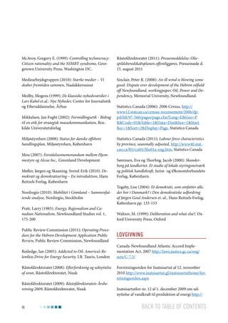 McAvoy, Gregory E. (1999): Controlling technocracy:
Citizen rationality and the NIMBY syndrome, Georgetown University Press, Washington DC.

Råstofdirektoratet (2011): Pressemeddelelse: Oliespildsberedskabsplanen offentliggøres, Pressemøde d.
15. august 2011

Mediearbejdsgruppen (2010): Stærke medier – Vi
skaber fremtiden sammen, Naalakkersuisut

Sinclair, Peter R. (2008): An ill wind is blowing some
good: Dispute over development of the Hebron oilfield
off Newfoundland, workingpaper, Oil, Power and Dependency, Memorial University, Newfoundland.

Meilby, Mogens (1999): De klassiske nyhedsværdier i
Lars Kabel et.al.: Nye Nyheder, Center for Journalistik
og Efteruddannelse, Århus
Mikkelsen, Jan Foght (2002): Formidlingsetik - Bidrag
til en etik for strategisk massekommunikation, Roskilde Universitetsforlag
Miljøstyrelsen (2008): Status for danske offshore
handlingsplan, Miljøstyrelsen, København
Mou (2007): Forståelsesmemorandum mellem Hjemmestyre og Alcoa Inc., Greenland Development
Møller, Jørgen og Skaaning, Svend-Erik (2010): Demokrati og demokratisering – En introduktion, Hans
Reitzels Forlag, København
Nordregio (2010): Mobilitet i Grønland – Sammenfattende analyse, Nordregio, Stockholm
Pratt, Larry (1985): Energy, Regionalism and Canadian Nationalism, Newfoundland Studies vol. 1,
175-200
Public Review Commission (2011): Operating Procedure for the Hebron Development Application Public
Review, Public Review Commission, Newfoundland
Rutledge, Ian (2005): Addicted to Oil: America’s Relentless Drive for Energy Security, I.B. Tauris, London
Råstofdirektoratet (2008): Efterforskning og udnyttelse
af uran, Råstofdirektoratet, Nuuk
Råstofdirektoratet (2009): Råstofdirektoratets Årsberetning 2009, Råstofdirektoratet, Nuuk

98

Statistics Canada (2006): 2006 Census, http://
www12.statcan.ca/census-recensement/2006/dppd/hlt/97-560/pages/page.cfm?Lang=E&Geo=P
R&Code=01&Table=1&Data=Dist&Sex=1&Start
Rec=1&Sort=2&Display=Page, Statistics Canada
Statistics Canada (2011); Labour force characteristics
by province, seasonally adjusted, http://www40.statcan.ca/l01/cst01/lfss01a-eng.htm, Statistics Canada
Sørensen, Eva og Thorfing, Jacob (2000): Skanderborg på landkortet. Et studie af lokale styringsnetværk
og politisk handlekraft, Jurist- og Økonomforbundets
Forlag, København.
Togeby, Lise (2004): Et demokrati, som omfatter alle,
der bor i Danmark? i Den demokratiske udfordring
af Jørgen Goul Andersen et. al., Hans Reitzels Forlag,
København pp. 133-153
Waltzer, M. (1999): Deliberation and what else?, Oxford University Press, Oxford

Lovgivning
Canada-Newfoundland Atlantic Accord Implementation Act, 2007 http://laws.justice.gc.ca/eng/
acts/C-7.5/
Forretningsorden for Inatsisartut af 12. november
2010 http://www.inatsisartut.gl/inatsisartuthome/forretningsorden.aspx
Inatsisartutlov nr. 12 af 1. december 2009 om udnyttelse af vandkraft til produktion af energi http://

Back to table of contents

 
