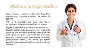 Resumiría la mayor parte de la información disponible y
posteriormente intentaría establecer los deseos del
paciente.
“Me da la impresión que usted tiene deseos
contrapuestos, como es compresible parece indecisa.
Déjeme expresarle mi punto de vista que se adecúa a la
situación. Luchar contra su cáncer es muy importante,
para logar una buena calidad de vida después de salir
del hospital, esto parece compatible con radioterapia
pero no con quimioterapia. Usted ya tiene demasiadas
preocupaciones ahora y me parece que debería
pensarlo un poco, podemos volver a charlar dentro de
unos días.”
 