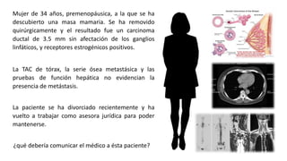 Mujer de 34 años, premenopáusica, a la que se ha
descubierto una masa mamaria. Se ha removido
quirúrgicamente y el resultado fue un carcinoma
ductal de 3.5 mm sin afectación de los ganglios
linfáticos, y receptores estrogénicos positivos.
¿qué debería comunicar el médico a ésta paciente?
La TAC de tórax, la serie ósea metastásica y las
pruebas de función hepática no evidencian la
presencia de metástasis.
La paciente se ha divorciado recientemente y ha
vuelto a trabajar como asesora jurídica para poder
mantenerse.
 