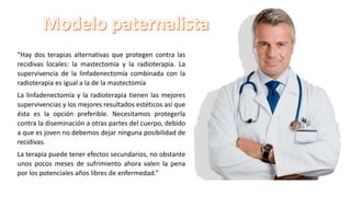 “Hay dos terapias alternativas que protegen contra las
recidivas locales: la mastectomía y la radioterapia. La
supervivencia de la linfadenectomía combinada con la
radioterapia es igual a la de la mastectomía
La linfadenectomía y la radioterapia tienen las mejores
supervivencias y los mejores resultados estéticos así que
ésta es la opción preferible. Necesitamos protegerla
contra la diseminación a otras partes del cuerpo, debido
a que es joven no debemos dejar ninguna posibilidad de
recidivas.
La terapia puede tener efectos secundarios, no obstante
unos pocos meses de sufrimiento ahora valen la pena
por los potenciales años libres de enfermedad.”
 